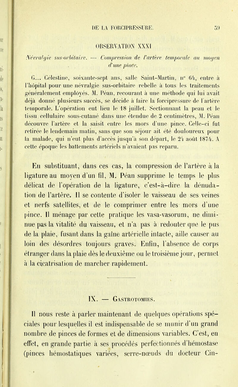 OBSERVATION XXXI !\évraUjie sus-orbitaire. — Compression de Vartère tempora/e au rnoi/en d'une pince. G... Célestine, soixante-sept ans, salle Saint-Martin, n 6^1, entre à l'hôpital pour une névralgie sus-orbitaire rebelle à tous les traitements généralement employés. M. Péan, recourant à une méthode qui lui avait déjà donné plusieurs succès, se décide à faire la forci pressure de l'artère temporale. L'opération eut lieu le 18 juillet. Sectionnant la peau et le tissu, cellulaire sous-cutané dans une étendue de 2 centimètres, M. Péan découvre l'artère et la saisit entre les mors d'une pince. Celle-ci fut retirée le lendemain matin, sans que son séjour ait été douloureux pour la malade, qui n'eut plus d'accès jusqu'à son départ, le 2'4 août 187/i. A cette époque les battements artériels n'avaient pas reparu. Eu substituant , dans ces cas, la compression de l'artère à la ligature au moyen d'un fil, M. Péan supprime le temps le plus délicat de l'opération de la ligature, c'est-à-dire la dénuda- lion de l'artère. Il se contente d'isoler le vaisseau de ses veines et nerfs satellites, et de le comprimer entre les mors d'une [)ince. Il ménage par cette pratique les vasa-vasorum, ne dimi- nue pas la vitalité du vaisseau, et n'a pas à redouter que le pus de la plaie, fusant dans la gaîne artérielle intacte, aille causer au loin des désordres toujours graves. Enfin, l'absence de corps étranger dans la plaie dès le deuxième ou le troisièiïie jour, permet à la cicatrisation de marcher rapidement. IX. — Gastrotomies. Il nous reste à parler maintenant de quelques opérations spé- ciales pour lesquelles il est indispensable de se munir d'un grand nombre de pinces de formes el de dimensions variables. C'est, en effet, en grande partie à ses procédés perfectionnés d'hémostase (pinces hémostatiques variées, serre-nœuds du docteur Gin-