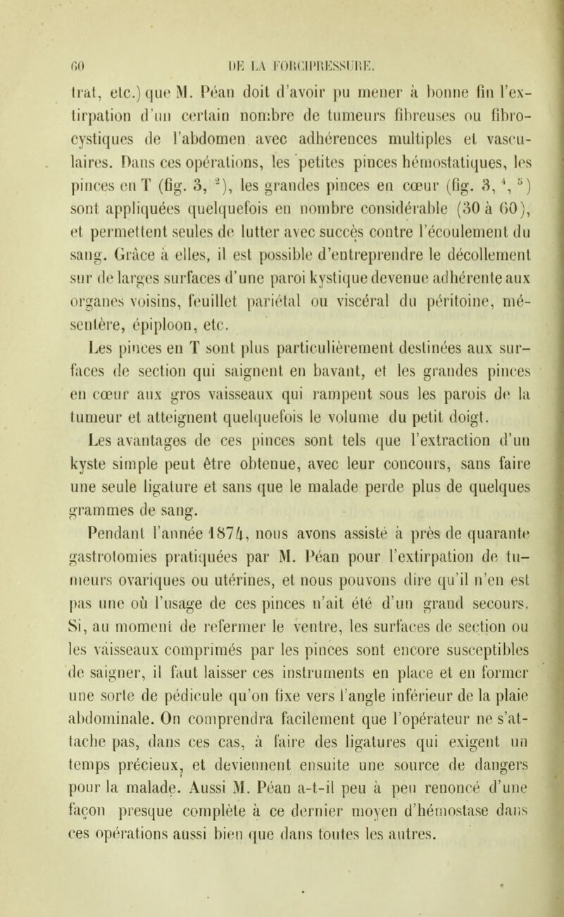 r,n i)K LA KOiicii'r.Kssiir.K. trat, etc.) que M. Péan doit d'avoir pu meuer à bonne fin l'ex- tirpation d'un certain nombre de tumeurs fibreuses ou fibro- cystiques de fabdomen avec adhérences multiples et vascu- laires. Dans ces opérations, les petites pinces hémostatiques, les pinces en T (Cg. 3, '), les grandes pinces en cœur (fig. 3, \ sont appliquées quelquefois en nombre considérable (30 à 60), et permettent seules de lutter avec succès contre l'écoulement du sang. Grâce à elles, il est possible d'entreprendre le décollement sur de larges surfaces d'une paroi kystique devenue adhérente aux organes voisins, feuillet |)ariétal ou viscéral du péritoine, mé- sentère, épiploon, etc. Les pinces en T sont plus particulièrement destinées aux sur- faces de section qui saignent en bavant, et les grandes pinces en cœur aux gros vaisseaux qui lanipent sous les parois de la tumeur et atteignent quelcpiefois le volume du petit doigt. Les avantages de ces pinces sont tels que l'extraction d'un kyste simple peut être obtenue, avec leur concours, sans faire une seule ligature et sans (jue le malade perde plus de quelques grammes de sang. Pendant l'aimée 1874, nous avons assisté à près de quarante gastrolomies pratiquées par M. Péan pour l'extirpation de tu- meurs ovariques ou utérines, et nous pouvons dire qu'il n'en est |)as une où l'usage de ces pinces n'ait été d'un grand secours. Si, au moment de refermer le ventre, les surfaces de section ou les vaisseaux comprimés par les pinces sont encore susceptibles de saigner, il faut laisser ces instruments en place et en former une sorte de pédicule qu'on fixe vers l'angle inférieur de la plaie abdominale. On comprendra fticilement que l'opérateur ne s'at- tache pas, dans ces cas, à faire des ligatures qui exigent un temps précieux, et deviennent ensuite une source de dangers pour la malade. Aussi M. Péan a-t-il peu à peu renoncé d'une façon presque complète à ce dernier moyen d'hémostase dans ces opérations aussi bien (|ue dans toutes les autres.