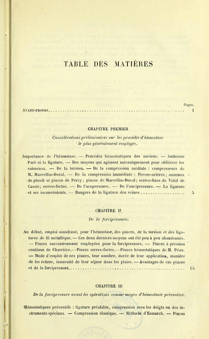 Pages. IVANT-PROPOS 1 CHAPITRE PREMIER Considérationsprélimimire.i sur les procédés d'hémostase ■ le plus généralement employés. Importance de l'hémostase. •— Procédés hémostatiques des anciens. — Ambroise Paré et hi ligature. — Des moyens qui agissent mécaniquement pour oblitérer les vaisseaux. — De la torsion. — De la compression médiate : compresseurs de M. Marcellin-Duval. — De la compression immédiate : Presse-artères ; anneaux • de plomb et pinces de Percy ; pinces de Marcellin-Duval; serres-fines de Vidal de Cassis; serres-fortes. — De l'acupressure. ■— De l'uncipressure. — La ligature et ses inconvénients. — Dangers de la ligature des veines 5 CHAPITRE II De la forcipressure. Au début, emploi simultané, pour l'hémostase, des pinces, de la torsion et des liga- tures de fil métallique.— Ces deux derniers moyens ont été peu à peu abandonnés. — Pinces successivement employées pour la forcipressure. — Pinces à pression continue de Charrière.—Pinces serres-fortes.—Pinces hémostatiques de M. Péan. — Mode d'emploi de ces pinces, leur nombre, durée de leur application, manière de les retirer, innocuité de leur séjour dans les plaies.—Avantages de ces pinces et de la forcipressure 15 CHAPITRE III De la forcipressure avant les opérations comme moyen d'hémostasie préventive. 'Hémostatiques préventifs : ligature préalable, compression avec les doigts ou des in- struments spéciaux. — Compression élastique. — Méthode d'Esmarch. — Pinces