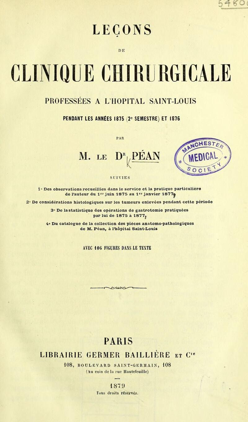 DE CLINIQUE CHIRURGICALE PROFESSÉES A L'HOPITAL SAINT-LOUIS PENDANT LES ANNÉES 1875 [2^ SEMESTRE) ET 1876 SUIVIES 1 Des observations recueillies dans le service et la pratique particulière de l'auteur du 1 juin 1875 au l janvier 1877^ 2 De considérations histologiques sur les tumeurs enlevées pendant cette période 3 De la statistique des opérations de gastrotomie pratiquées par lui de 1875 à 1877j 4» Du catalogue de la collection des pièces anatomo-pathologiques de M. Péan, à l'hôpital Saint-Louis AVEC m FIGURES DANS LE TEXTE PARIS LIBRAIRIE GERMER BAILLIÈRE et C 108, BOULEVARD SAINT-GERMAIN, 108 (Au coin delà rue Hautefeuille) 187'J Tous droits rësei'Tés.