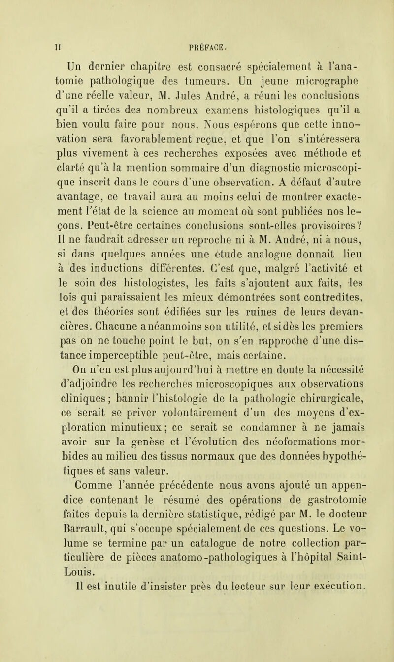 Un dernier chapitre est consacré spécialement à l'ana- tomie pathologique des tumeurs. Un jeune micrographe d'une réelle valeur, M. Jules André, a réuni les conclusions qu'il a tirées des nombreux examens histologiques qu'il a bien voulu faire pour nous. Nous espérons que cette inno- vation sera favorablement reçue, et que l'on s'intéressera plus vivement à ces recherches exposées avec méthode et clarté qu'à la mention sommaire d'un diagnostic microscopi- que inscrit dans le cours d'une observation. A défaut d'autre avantage, ce travail aura au moins celui de montrer exacte- ment rélat de la science au moment oîi sont publiées nos le- çons. Peut-être certaines conclusions sont-elles provisoires? 11 ne faudrait adresser un reproche ni à M. André, ni à nous, si dans quelques années une étude analogue donnait lieu à des inductions dilîérentes. C'est que, malgré l'activité et le soin des histologistes, les faits s'ajoutent aux faits, les lois qui paraissaient les mieux démontrées sont contredites, et des théories sont édifiées sur les ruines de leurs devan- cières. Chacune a néanmoins son utilité, et si dès les premiers pas on ne touche point le but, on s'en rapproche d'une dis- tance imperceptible peut-être, mais certaine. On n'en est plus aujourd'hui à mettre en doute la nécessité d'adjoindre les recherches microscopiques aux observations cliniques; bannir l'histologie de la pathologie chirurgicale, ce serait se priver volontairement d'un des moyens d'ex- ploration minutieux; ce serait se condamner à ne jamais avoir sur la genèse et l'évolution des néoformations mor- bides au milieu des tissus normaux que des données hypothé- tiques et sans valeur. Comme l'année précédente nous avons ajouté un appen- dice contenant le résumé des opérations de gastrotomie faites depuis la dernière statistique, rédigé par M. le docteur Barrault, qui s'occupe spécialement de ces questions. Le vo- lume se termine par un catalogue de notre collection par- ticulière de pièces anatomo-patbologiques à l'hôpital Saint- Louis.