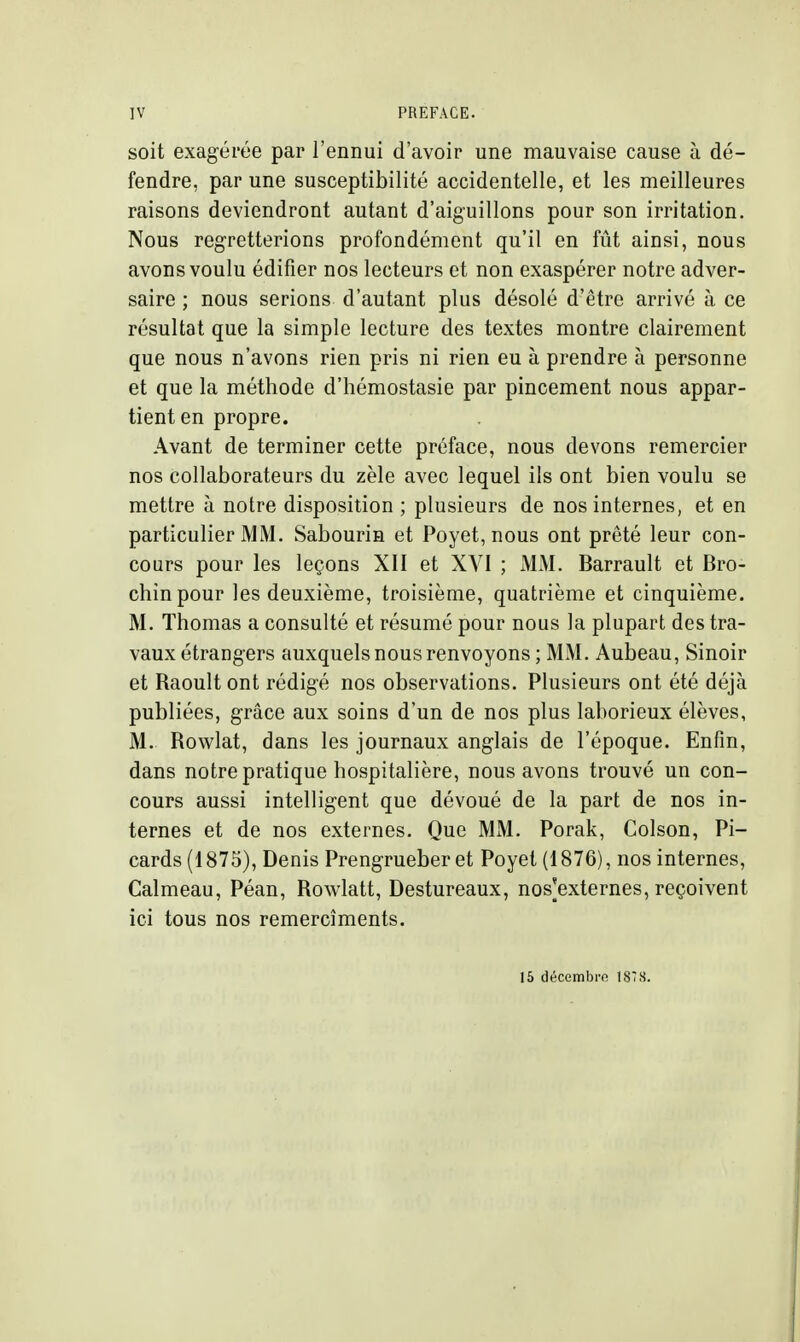 soit exagérée par l'ennui d'avoir une mauvaise cause à dé- fendre, par une susceptibilité accidentelle, et les meilleures raisons deviendront autant d'aiguillons pour son irritation. Nous regretterions profondément qu'il en fût ainsi, nous avons voulu édifier nos lecteurs et non exaspérer notre adver- saire ; nous serions d'autant plus désolé d'être arrivé à ce résultat que la simple lecture des textes montre clairement que nous n'avons rien pris ni rien eu à prendre à personne et que la méthode d'hémostasie par pincement nous appar- tient en propre. Avant de terminer cette préface, nous devons remercier nos collaborateurs du zèle avec lequel ils ont bien voulu se mettre à notre disposition ; plusieurs de nos internes, et en particulier MM. Sabourin et Poyet, nous ont prêté leur con- cours pour les leçons XII et XVI ; MM. Barrault et Bro- chinpour les deuxième, troisième, quatrième et cinquième. M. Thomas a consulté et résumé pour nous la plupart des tra- vaux étrangers auxquels nous renvoyons ; MM. Aubeau, Sinoir et Raoult ont rédigé nos observations. Plusieurs ont été déjà publiées, grâce aux soins d'un de nos plus laborieux élèves, M. Rowlat, dans les journaux anglais de l'époque. Enfin, dans notre pratique hospitalière, nous avons trouvé un con- cours aussi intelligent que dévoué de la part de nos in- ternes et de nos externes. Que MM. Porak, Colson, Pi- cards (1875), Denis Prengrueber et Poyet (1876), nos internes, Calmeau, Péan, Rowlatt, Destureaux, nos'externes, reçoivent ici tous nos remercîments. 16 décembre 187S.