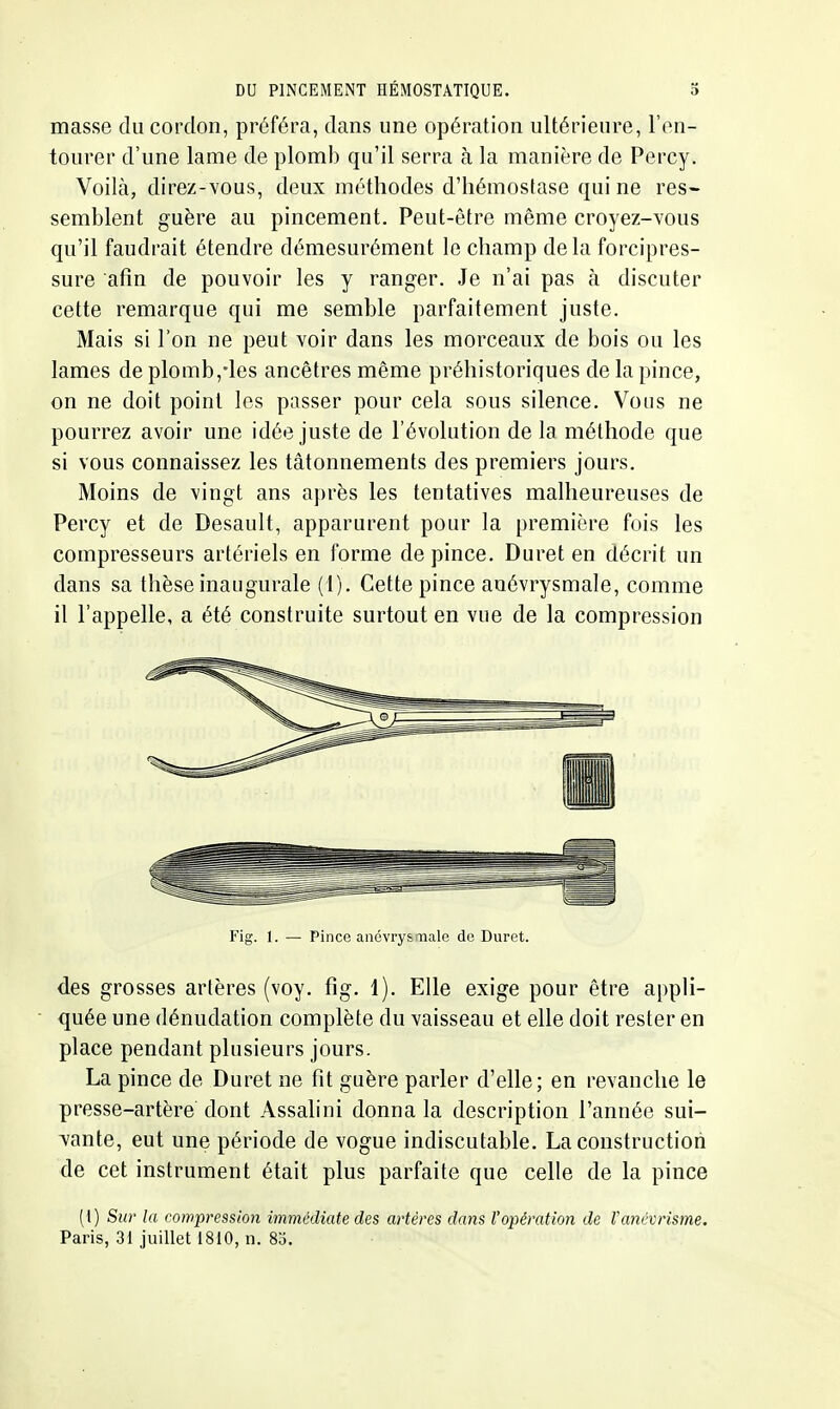 masse du cordon, préféra, dans une opération ultérieure, l'en- tourer d'une lame de plomb qu'il serra à la manière de Percy. Voilà, direz-YOus, deux méthodes d'hémostase qui ne res- semblent guère au pincement. Peut-être même croyez-vous qu'il faudrait étendre démesurément le champ delà forcipres- sure afin de pouvoir les y ranger. Je n'ai pas à discuter cette remarque qui me semble parfaitement juste. Mais si l'on ne peut voir dans les morceaux de bois ou les lames de plomb,-les ancêtres même préhistoriques de la pince, on ne doit point les passer pour cela sous silence. Vous ne pourrez avoir une idée juste de l'évolution de la méthode que si vous connaissez les tâtonnements des premiers jours. Moins de vingt ans après les tentatives malheureuses de Percy et de Desault, apparurent pour la première fois les compresseurs artériels en forme de pince. Duret en décrit un dans sa thèse inaugurale (1). Cette pince auévrysmale, comme il l'appelle, a été construite surtout en vue de la compression Fig. 1. — Pince ancvry&rnale de Duret. des grosses artères (voy. fig. 1). Elle exige pour être appli- quée une dénudation complète du vaisseau et elle doit rester en place pendant plusieurs jours. La pince de Duret ne fit guère parler d'elle; en revanche le presse-artère dont Assalini donna la description l'année sui- vante, eut une période de vogue indiscutable. La construction de cet instrument était plus parfaite que celle de la pince [{) Sur la compression immédiate des artères da7is l'opération de l'ancvrisme. Paris, 3i juillet 1810, n. 85.