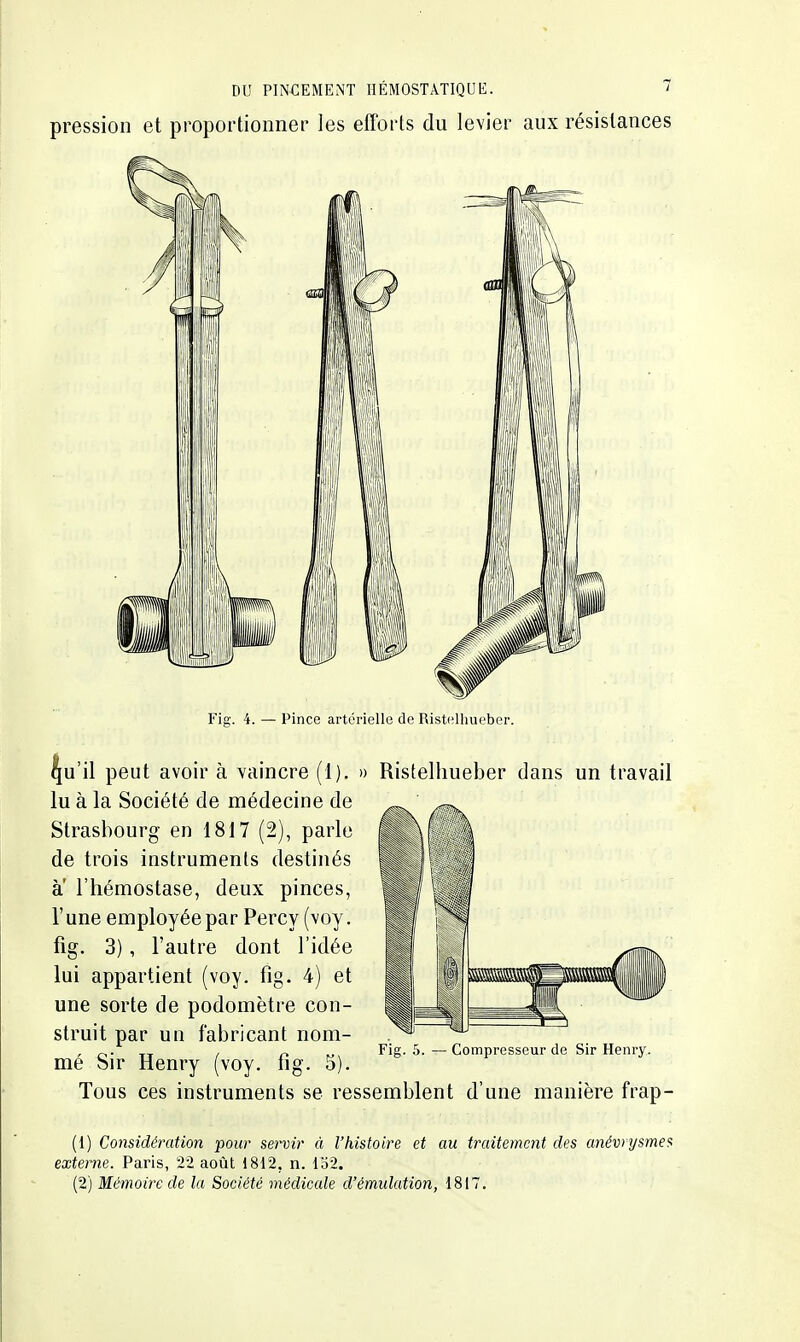 pression et proportionner les efforts du levier aux résistances Fig. 4. — Pince artérielle de Ristelhueber. ^u'il peut avoir à vaincre (1). » Ristelhueber dans un travail lu à la Société de médecine de Strasbourg en 1817 (2), parle de trois instruments destinés a l'hémostase, deux pinces, r une employée par Percy (voy. fig. 3), l'autre dont l'idée lui appartient (voy. fig. 4) et une sorte de podomètre con- struit par un fabricant nom- mé Sir Henry (voy. fig. 5). Tous ces instruments se ressemblent d'une manière frap- (1) Considération pour servir à l'histoire et au traitement des anévrysmes externe. Paris, 22 août 1812, n. 132. (2) Mémoire de la Société médicale d'émulation, 1817, Fig. 5. — Compresseur de Sir Henry.