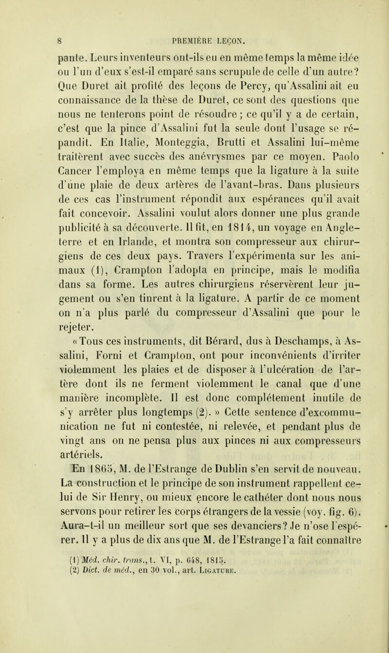 pante. Leurs inventeurs ont-ils eu en même temps la même idée ou l'un d'eux s'est-il emparé sans scrupule de celle d'un autre? Que Duret ait profité des leçons de Percy, qu'Assalini ait eu connaissance de la thèse de Duret, ce sont des questions que nous ne tenterons point de résoudre; ce qu'il y a de certain, c'est que la pince d'Assaliiii fut la seule dont l'usage se ré- pandit. En Italie, Monteggia, Brutti et Assalini lui-même traitèrent avec succès des anévrysmes par ce moyen. Paolo Cancer l'employa en même temps que la ligature à la suite d'une plaie de deux artères de l'avant-bras. Dans plusieurs de ces cas l'instrument répondit aux espérances qu'il avait fait concevoir. Assalini voulut alors donner une plus grande publicité à sa découverte. 11 fit, en 1814, un voyage en Angle- terre et en Irlande, et montra son compresseur aux chirur- giens de ces deux pays. Travers l'expérimenta sur les ani- maux (1), Crampton l'adopta en principe, mais le modifia dans sa forme. Les autres chirurgiens réservèrent leur ju- gement ou s'en tinrent à la ligature. A partir de ce moment on n'a plus parlé du compresseur d'Assalini que pour le rejeter. «Tous ces instruments, dit Bérard, dus à Descliamps, à As- salini, Forni et Crampton, ont pour inconvénients d'irriter violemment les plaies et de disposer à l'ulcération de l'ar- tère dont ils ne ferment violemment le canal que d'une manière incomplète. Il est donc complètement inutile de s'y arrêter plus longtemps (2). » Cette sentence d'excommu- nication ne fut ni contestée, ni relevée, et pendant plus de vingt ans on ne pensa plus aux pinces ni aux compresseurs artériels. En 1865, M. de l'Estrange de Dublin s'en servit de nouveau. La construction et le principe de son instrument rappellent ce- lui de Sir Henry, ou mieux encore le cathéter dont nous nous servons pour retirer les corps étrangers de la vessie (voy. fig. 6). Aura-t-il un meilleur sort que ses devanciers? Je n'ose l'espé- rer. 11 y a plus de dix ans que M. de l'Estrange l'a fait connaître {{) Méd. chir. ir(ms.,t. VI, p. 648, 1815. (2) Dict. de méd., en 30 vol., art. Ligature.