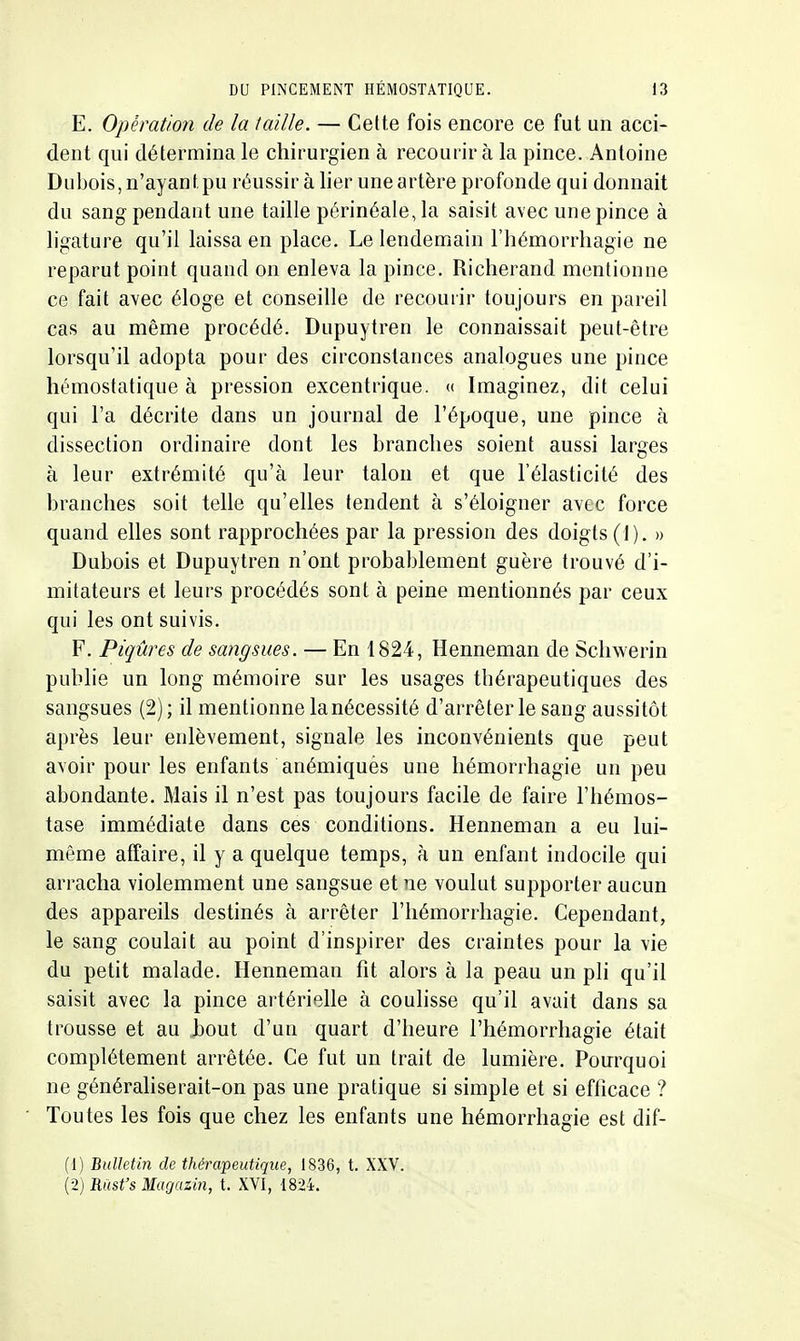 E. Opération de la taille. — Celte fois encore ce fut un acci- dent qui détermina le chirurgien à recourir à la pince. Antoine Dubois, n'ayant.pu réussir à lier une artère profonde qui donnait du sang pendant une taille périnéale, la saisit avec une pince à ligature qu'il laissa en place. Lelendeniain l'hémorrhagie ne reparut point quand on enleva la pince. Richerand mentionne ce fait avec éloge et conseille de recourir toujours en pareil cas au même procédé. Dupuytren le connaissait peut-être lorsqu'il adopta pour des circonstances analogues une pince hémostatique à pression excentrique. « Imaginez, dit celui qui l'a décrite dans un journal de l'époque, une pince à dissection ordinaire dont les branches soient aussi larges à leur extrémité qu'à leur talon et que l'élasticité des branches soit telle qu'elles tendent à s'éloigner avec force quand elles sont rapprochées par la pression des doigts (]). » Dubois et Dupuytren n'ont probablement guère trouvé d'i- mitateurs et leurs procédés sont à peine mentionnés par ceux qui les ont suivis. F. Piqûres de sangsues. — En 1824, Henneman de Schwerin publie un long mémoire sur les usages thérapeutiques des sangsues (2); il mentionne la nécessité d'arrêter le sang aussitôt après leur enlèvement, signale les inconvénients que peut avoir pour les enfants anémiquès une liémorrhagie un peu abondante. Mais il n'est pas toujours facile de faire l'hémos- tase immédiate dans ces conditions. Henneman a eu lui- même affaire, il y a quelque temps, à un enfant indocile qui arracha violemment une sangsue et ne voulut supporter aucun des appareils destinés à arrêter l'hémorrhagie. Cependant, le sang coulait au point d'inspirer des craintes pour la vie du petit malade. Henneman fit alors à la peau un pli qu'il saisit avec la pince artérielle à couhsse qu'il avait dans sa trousse et au bout d'un quart d'heure l'hémorrhagie était complètement arrêtée. Ce fut un trait de lumière. Pourquoi ne généraliserait-on pas une pratique si simple et si efficace ? Toutes les fois que chez les enfants une hémorrhagie est dif- (1) Bulletin de thérapeutique, 1836, t. XXV. (2) Riist's Mugazin, t. XVI, 1824.