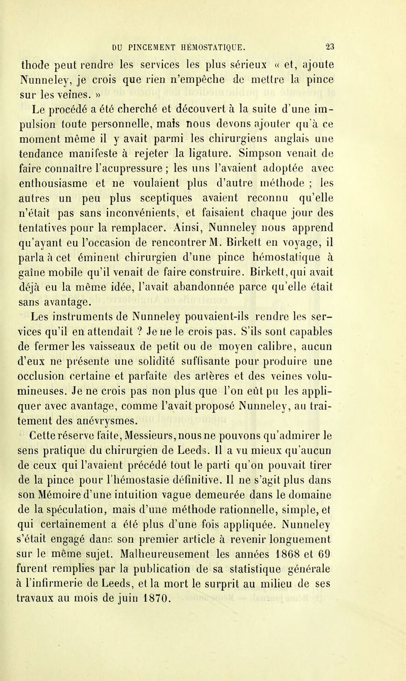 thode peut rendre les services les plus sérieux « et, ajoute Nunneley, je crois que rien n'empêche de mettre la pince sur les veines, » Le procédé a été cherché et découvert à la suite d'une im- pulsion toute personnelle, maïs nous devons ajouter qu'à ce moment même il y avait parmi les chirurgiens anglais une tendance manifeste à rejeter la ligature. Simpson venait de faire connaître l'acupressure ; les uns l'avaient adoptée avec enthousiasme et ne voulaient plus d'autre méthode ; les autres un peu plus sceptiques avaient reconnu qu'elle n'était pas sans inconvénients, et faisaient chaque jour des tentatives pour la remplacer. Ainsi, Nunneley nous apprend qu'ayant eu l'occasion de rencontrer M. Birkett en voyage, il parla à cet éminent chirurgien d'une pince hémostatique à gaîne mobile qu'il venait de faire construire. Birkett, qui avait déjà eu la même idée, l'avait abandonnée parce qu'elle était sans avantage. Les instruments de Nunneley pouvaient-ils rendre les ser- vices qu'il en attendait ? Je ne le crois pas. S'ils sont capables de fermer les vaisseaux de petit ou de moyen calibre, aucun d'eux ne présente une solidité suffisante pour produire une occlusion certaine et parfaite des artères et des veines volu- mineuses. Je ne crois pas non plus que l'on eût pu les apph- quer avec avantage, comme l'avait proposé Nunneley, au trai- tement des anévrysmes. Cette réserve faite. Messieurs, nous ne pouvons qu'admirer le sens pratique du chirurgien de Leeds, Il a vu mieux qu'aucun de ceux qui l'avaient précédé tout le parti qu'on pouvait tirer de la pince pour l'hémostasie définitive. Il ne s'agit plus dans sou Mémoire d'une intuition vague demeurée dans le domaine de la spéculation, mais d'une méthode rationnelle, simple, et qui certainement a été plus d'une fois appliquée. Nunneley s'était engagé danr. son premier article à revenir longuement sur le même sujet. Malheureusement les années 1868 et 69 furent remphes par la publication de sa statistique générale à l'infirmerie de Leeds, et la mort le surprit au miheu de ses travaux au mois de juin 1870,