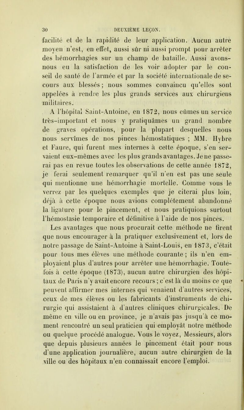 facilité et de la rapidité de leur application. Aucun autre moyen n'est, en effet, aussi sûr ni aussi prompt pour arrêter des lièmorrhagies sur un champ de bataille. Aussi avons- nous eu la satisfaction de les voir adopter par le con- seil de santé de l'armée et par la société internationale de se- cours aux blessés ; nous sommes convaincu qu'elles sont appelées à rendre les plus grands services aux chirurgiens militaires. A riiôpital Saint-Antoine, en 1872, nous eûmes un service très-important et nous y pratiquâmes un grand nombre de graves opérations, pour la plupart desquelles nous nous servîmes de nos pinces hémostatiques ; MM. Hybre et Faure, qui furent mes internes à cette époque, s'en ser- vaient eux-mêmes avec les plus grands avantages. Je ne passe- rai pas en revue toutes les observations de celte année 1872, je ferai seulement remarquer qu'il n'en est pas une seule qui mentionne une hémorrhagie mortelle. Comme vous le verrez par les quelques exemples que je citerai plus loin, déjà à cette époque nous avions complètement abandonné la ligature pour le pincement, et nous pratiquions surtout l'hémostasie temporaire et définitive à l'aide de nos pinces. Les avantages que nous procurait cette méthode ne firent que nous encourager à la pratiquer exclusivement et, lors de notre passage de Saint-.4ntoine à Saint-Louis, en 1873, c'était pour tous mes élèves une méthode courante ; ils n'en em- ployaient plus d'autres pour arrêter une hémorrhagie. Toute- fois à cette époque (1873), aucun autre chirurgien des hôpi- taux de Paris n'y avait encore recours ; c'est là du moins ce que peuvent affirmer mes internes qui venaient d'autres services, ceux de mes élèves ou les fabricants d'instruments de chi- rurgie qui assistaient à d'autres cliniques chirurgicales. De même en ville ou en province, je n'avais pas jusqu'à ce mo- ment rencontré un seul praticien qui employât notre méthode ou quelque procédé analogue. Vous le voyez, Messieurs, alors que depuis plusieurs années le pincement était pour nous d'une appfication journahère, aucun autre chirurgien de la ville ou des hôpitaux n'en connaissait encore l'emploi.