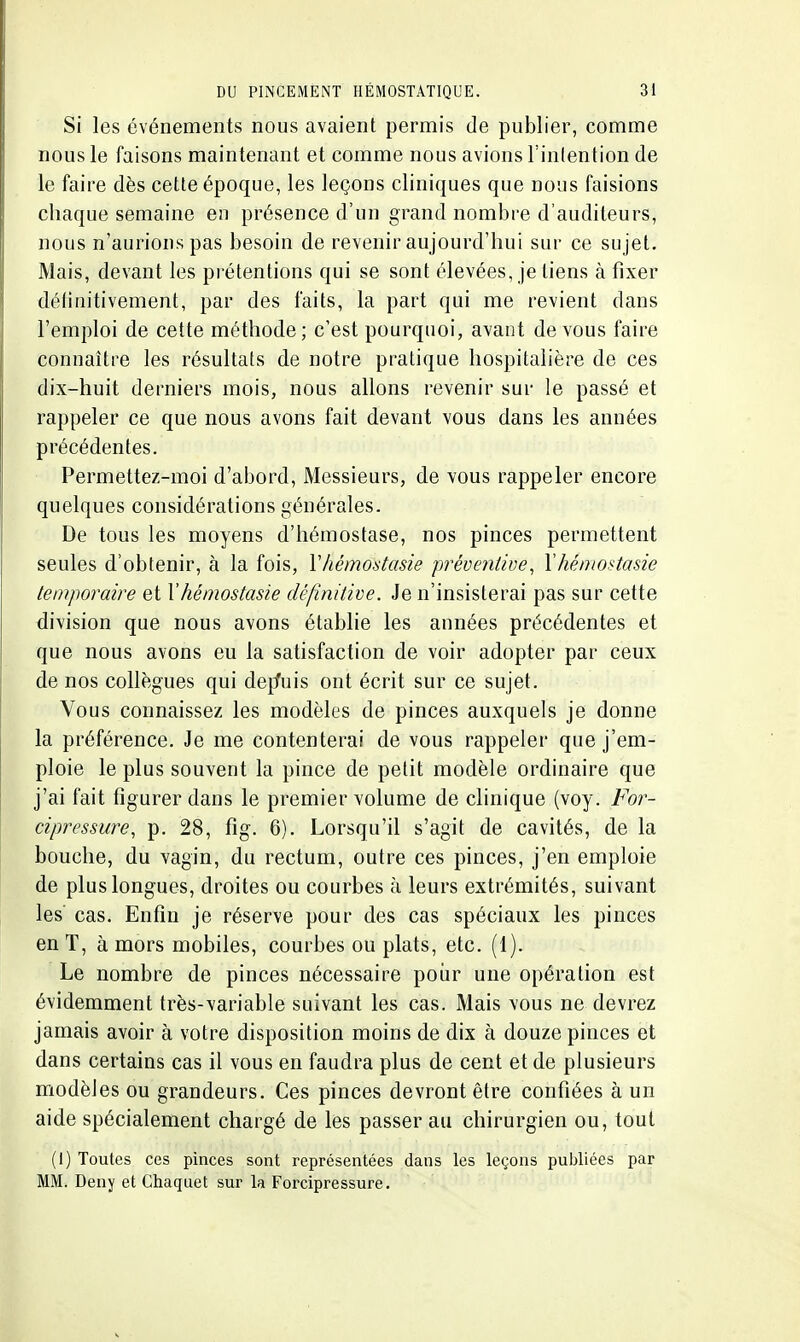 Si les événements nous avaient permis de publier, comme nous le faisons maintenant et comme nous avions l'inlention de le faire dès cette époque, les leçons cliniques que nous faisions chaque semaine en présence d'un grand nombre d'auditeurs, nous n'aurions pas besoin de revenir aujourd'hui sur ce sujet. Mais, devant les prétentions qui se sont élevées, je tiens à fixer définitivement, par des faits, la part qui me revient dans l'emploi de cette méthode; c'est pourquoi, avant devons faire connaître les résultats de notre pratique hospitalière de ces dix-huit derniers mois, nous allons revenir sur le passé et rappeler ce que nous avons fait devant vous dans les années précédentes. Permettez-moi d'abord, Messieurs, de vous rappeler encore quelques considérations générales. De tous les moyens d'hémostase, nos pinces permettent seules d'obtenir, à la fois, Vhémostasie préventive, Yhéniostasie temporaire et Y hémostasie définitive. Je n'insisterai pas sur cette division que nous avons établie les années précédentes et que nous avons eu la satisfaction de voir adopter par ceux de nos collègues qui dejfuis ont écrit sur ce sujet. Vous connaissez les modèles de pinces auxquels je donne la préférence. Je me contenterai de vous rappeler que j'em- ploie le plus souvent la pince de petit modèle ordinaire que j'ai fait figurer dans le premier volume de clinique (voy. For- cipressure, p. 28, fig. 6). Lorsqu'il s'agit de cavités, de la bouche, du vagin, du rectum, outre ces pinces, j'en emploie de plus longues, droites ou courbes à leurs extrémités, suivant les' cas. Enfin je réserve pour des cas spéciaux les pinces enT, à mors mobiles, courbes ou plats, etc. (1). Le nombre de pinces nécessaire poiir une opération est évidemment très-variable suivant les cas. Mais vous ne devrez jamais avoir à votre disposition moins de dix à douze pinces et dans certains cas il vous en faudra plus de cent et de plusieurs modèles ou grandeurs. Ces pinces devront être confiées à un aide spécialement chargé de les passer au chirurgien ou, tout (i) Toutes ces pinces sont représentées dans les leçons publiées par MM. Deny et Chaquet sur la Forcipressure.