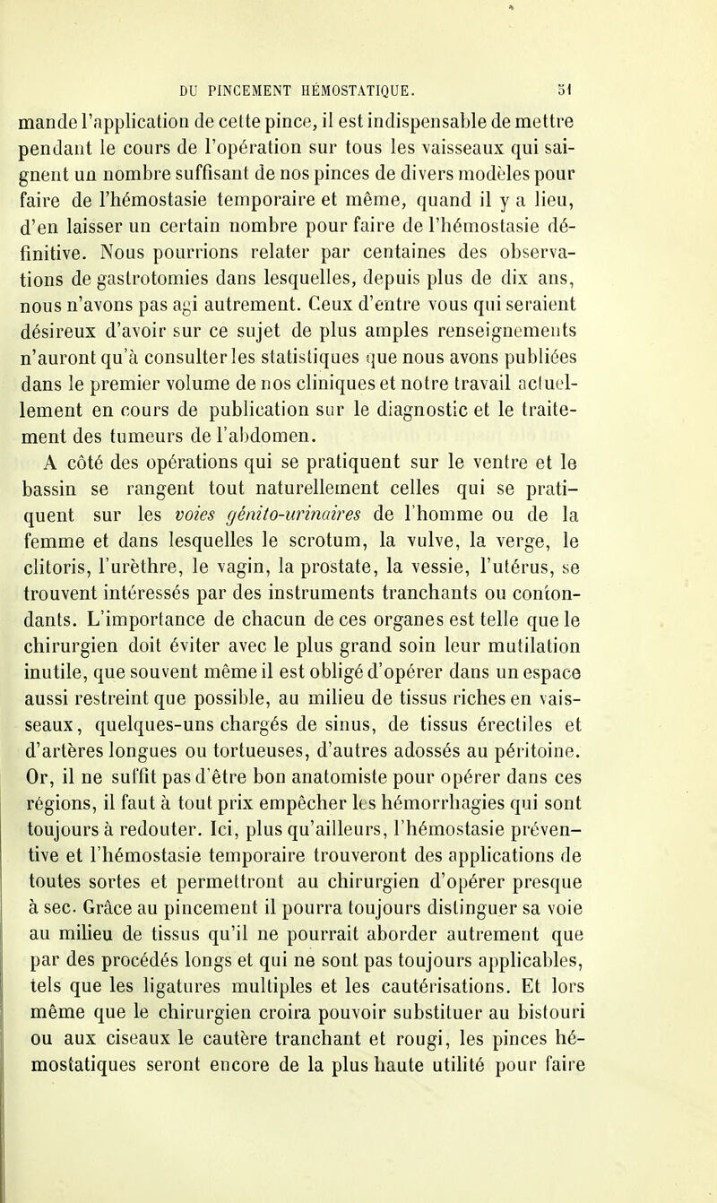 mande l'application de cette pince, il est indispensable de mettre pendant le cours de l'opération sur tous les vaisseaux qui sai- gnent un nombre suffisant de nos pinces de divers modèles pour faire de l'hémostasie temporaire et même, quand il y a lieu, d'en laisser un certain nombre pour faire de l'hémostasie dé- finitive. Nous pourrions relater par centaines des observa- tions de gastrotomies dans lesquelles, depuis plus de dix ans, nous n'avons pas agi autrement. Ceux d'entre vous qui seraient désireux d'avoir sur ce sujet de plus amples renseignements n'auront qu'à consulter les statistiques que nous avons publiées dans le premier volume de nos cliniques et notre travail acluel- lement en cours de publication sur le diagnostic et le traite- ment des tumeurs de l'abdomen. A côté des opérations qui se pratiquent sur le ventre et le bassin se rangent tout naturellement celles qui se prati- quent sur les voies génito-urinaires de l'homme ou de la femme et dans lesquelles le scrotum, la vulve, la verge, le clitoris, l'urèthre, le vagin, la prostate, la vessie, l'utérus, se trouvent intéressés par des instruments tranchants ou conton- dants. L'importance de chacun de ces organes est telle que le chirurgien doit éviter avec le plus grand soin leur mutilation inutile, que souvent même il est obligé d'opérer dans un espace aussi restreint que possible, au milieu de tissus riches en vais- seaux, quelques-uns chargés de sinus, de tissus érectiles et d'artères longues ou tortueuses, d'autres adossés au péritoine. Or, il ne suffit pas d'être bon anatomiste pour opérer dans ces régions, il faut à tout prix empêcher Its hémorrhagies qui sont toujours à redouter. Ici, plus qu'ailleurs, l'hémostasie préven- tive et l'hémostasie temporaire trouveront des apphcations de toutes sortes et permettront au chirurgien d'opérer presque à sec. Grâce au pincement il pourra toujours distinguer sa voie au milieu de tissus qu'il ne pourrait aborder autrement que par des procédés longs et qui ne sont pas toujours applicables, tels que les hgatures multiples et les cautérisations. Et lors même que le chirurgien croira pouvoir substituer au bistouri ou aux ciseaux le cautère tranchant et rougi, les pinces hé- mostatiques seront encore de la plus haute utihté pour faire