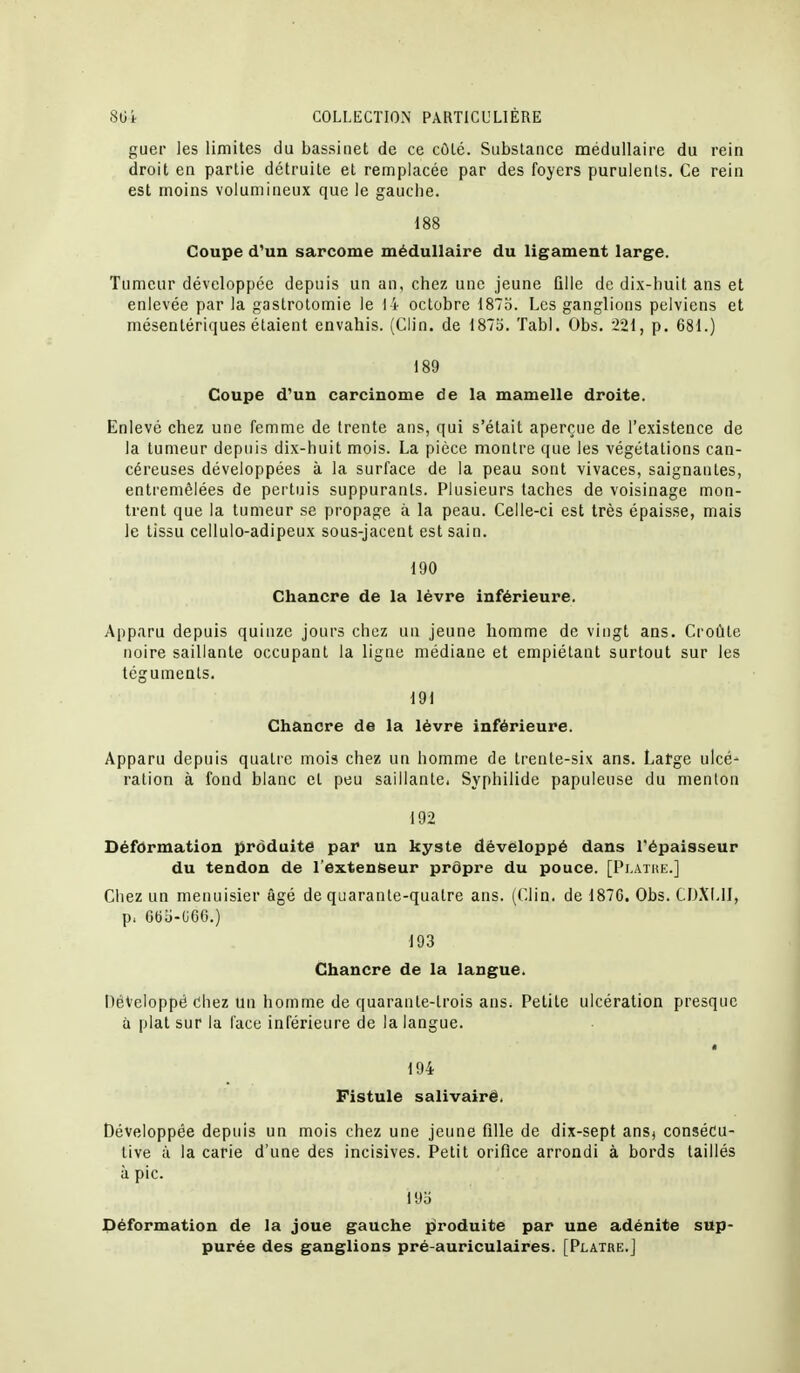 guei les limites du bassinet de ce côté. Substance médullaire du rein droit en partie détruite et remplacée par des foyers purulents. Ce rein est moins volumineux que le gauche. 188 Coupe d'un sarcome médullaire du ligament large. Tumeur développée depuis un an, chez une jeune Qlle de dix-huit ans et enlevée par la gastrotomie le 14 octobre 1875. Les ganglions pelviens et mésentériques étaient envahis. (Clin, de 1873. ïabl. Obs. 221, p. 681.) 189 Coupe d'un carcinome de la mamelle droite. Enlevé chez une femme de trente ans, qui s'était aperçue de l'existence de la tumeur depuis dix-huit mois. La pièce montre que les végétations can- céreuses développées à la surface de la peau sont vivaces, saignantes, entremêlées de pertuis suppurants. Plusieurs taches de voisinage mon- trent que la tumeur se propage à la peau. Celle-ci est très épaisse, mais le tissu cellulo-adipeux sous-jacent est sain. 190 Chancre de la lèvre inférieure. Apparu depuis quinze jours chez un jeune homme de vingt ans. Croûte noire saillante occupant la ligne médiane et empiétant surtout sur les téguments. 191 Chancre de la lèvre inférieure. Apparu depuis quatre mois chez un homme de trente-six ans. Latge ulcé- ration à fond blanc et peu saillante. Syphilide papuleuse du menton 192 Déformation produite par un kyste développé dans l'épaisseur du tendon de l'extenseur prôpre du pouce. [Pi.atiik.] Chez un menuisier âgé de quarante-quatre ans. (Clin, de 187C. Obs. CD.XMJ, p. GBli-(J60.) 193 Chancre de la langue. Développé Chez un homme de quarante-trois ans. Petite ulcération presque à plat sur la l'ace inférieure de la langue. « 194 Fistule salivairê. Développée depuis un mois chez une jeune fille de dix-sept ansj consécu- tive il la carie d'une des incisives. Petit orifice arrondi à bords taillés à pic. 19o Déformation de la joue gauche produite par une adénite sup- purée des ganglions pré-auriculaires. [Plâtre.]