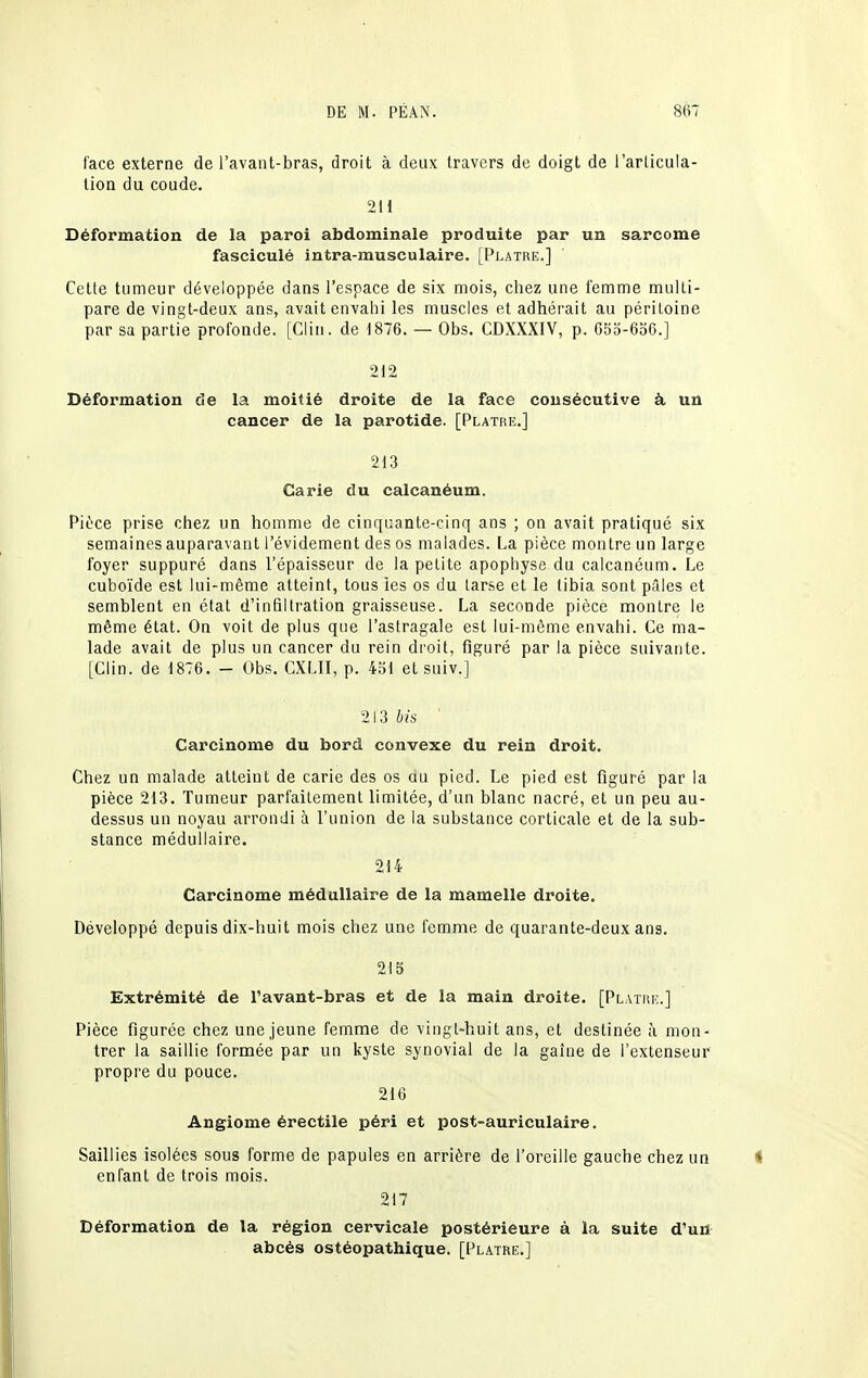 face externe de l'avaiit-bras, droit à deux travers de doigt de i'arlicula- tion du coude. 211 Déformation de la paroi abdominale produite par un sarcome fasciculé intra-musculaire. [Pi.atre.] Cette tumeur développée dans l'espace de six mois, chez une femme multi- pare de vingt-deux ans, avait envahi les muscles et adhérait au péritoine par sa partie profonde. [Clin, de 1876. — Obs. CDXXXIV, p. C5o-6o6.] 212 Déformation de la moitié droite de la face consécutive à un cancer de la parotide. [Plâtre.] 213 Carie du calcanéum. Pièce prise chez un homme de cinquante-cinq ans ; on avait pratiqué six semaines auparavant l'évidement des os malades. La pièce montre un large foyer suppuré dans l'épaisseur de la petite apophyse du calcanéum. Le cuboïde est lui-même atteint, tous les os du larse et le tibia sont pilles et semblent en état d'infiltration graisseuse. La seconde pièce montre le même état. On voit de plus que l'astragale est lui-même envahi. Ce ma- lade avait de plus un cancer du rein droit, figuré par la pièce suivante. [Clin, de 1876. - Obs. CXLII, p. 4ol et suiv.] 213 bis ' Carcinome du bord convexe du rein droit. Chez un malade atteint de carie des os ou pied. Le pied est figuré par la pièce 213. Tumeur parfaitement limitée, d'un blanc nacré, et un peu au- dessus un noyau arrondi à l'union de la substance corticale et de la sub- stance médullaire. 214 Carcinome médullaire de la mamelle droite. Développé depuis dix-huit mois chez une femme de quarante-deux ans. 215 Extrémité de l'avant-bras et de la main droite. [Platui:.] Pièce figurée chez une jeune femme de vingt-huit ans, et destinée à mon- trer la saillie formée par un kyste synovial de la gaîne de l'extenseur propre du pouce. 216 Angiome érectile péri et post-auriculaire. Saillies isolées sous forme de papules en arrière de l'oreille gauche chez un enfant de trois mois. 217 Déformation de la région cervicale postérieure à la suite d'un abcès ostéopathique. [Plâtre.]