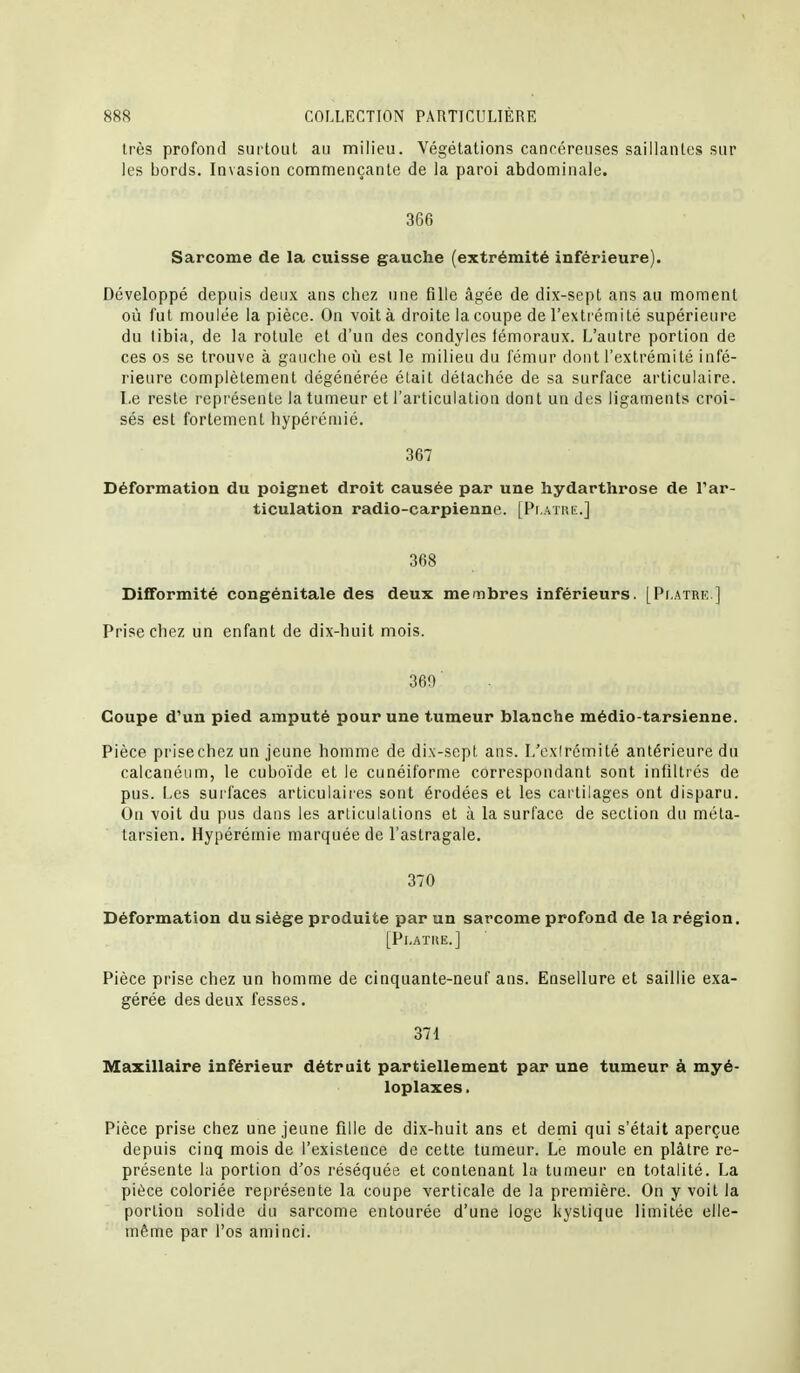 très profond surtout au milieu. Végétations cancéreuses sailianlos sur les bords. Invasion commençante de la paroi abdominale. 366 Sarcome de la cuisse gauche (extrémité inférieure). Développé depuis deux ans chez une fille âgée de dix-sepL ans au moment où fut moulée la pièce. On voit à droite la coupe de l'extrémité supérieure du tibia, de la rotule et d'un des condyles iémoraux. L'autre portion de ces os se trouve à gauclie où est le milieu du fémur dont l'extrémité infé- rieure complètement dégénérée était détachée de sa surface articulaire. Le reste représente la tumeur et l'articulation dont un des ligaments croi- sés est fortement hypérémié. 367 Déformation du poignet droit causée par une hydarthrose de l'ar- ticulation radio-carpienne. [Pi atuiï.] 368 Difformité congénitale des deux membres inférieurs. [Pt.atrk ] Prise chez un enfant de dix-huit mois. 369 Coupe d'un pied amputé pour une tumeur blanche médio-tarsienne. Pièce prisechez un jeune homme de dix-sept ans. I/ex(rcmité antérieure du calcanéum, le cuboïde et le cunéiforme correspondant sont infiltrés de pus. Les surfaces articulaires sont érodées et les cartilages ont disparu. Ou voit du pus dans les articulations et à la surface de section du méta- tarsien. Hypérémié marquée de l'astragale. 370 Déformation du siège produite par un sarcome profond de la région, [Pl.ATIiE.] Pièce prise chez un homme de cinquante-neuf ans. Eosellure et saillie exa- gérée des deux fesses. 371 Maxillaire inférieur détruit partiellement par une tumeur à myé- loplaxes. Pièce prise chez une jeune fille de dix-huit ans et demi qui s'était aperçue depuis cinq mois de l'existence de cette tumeur. Le moule en plâtre re- présente la portion d'os réséquée et contenant la tumeur en totalité. La pièce coloriée représente la coupe verticale de la première. On y voit la portion solide du sarcome entourée d'une loge kystique limitée elle- même par l'os aminci.