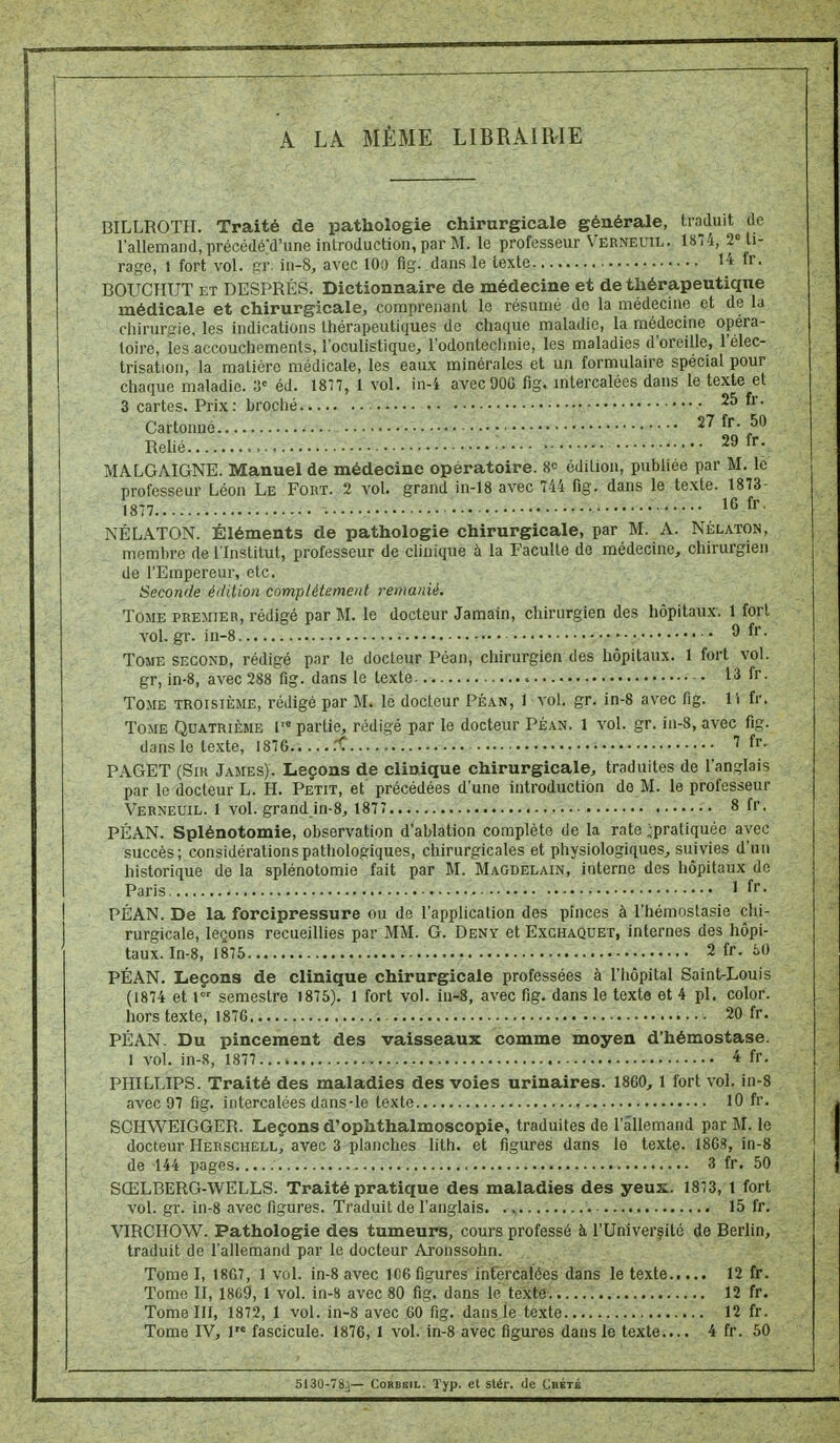 A LA MÊME LIBRAIRIE BILLROTH. Traité de pathologie chirurgicale générale, traduit de l'allemand, précédéd'une introduction, par M. le professeur Verneuil. 18T4, 2''ti- rage, 1 fort vol. pr. in-8, avec 100 fig. dans le texte H fr. BOUCHUT ET DESPRÉS. Dictionnaire de médecine et de thérapeutique médicale et chirurgicale, comprenant le résumé de la médecine et de la chirurgie, les indications thérapeutiques de chaque maladie, la médecine opéra- toire, les accouchements, l'oculistique, l'odontechnie, les maladies d'oreille, l'élec- trisation, la matière médicale, les eaux minérales et un formulaire spécial pour chaque maladie. a= éd. 1877, 1 vol. in-i avecOOG fig. mtercalées dans le texte et 3 cartes. Prix : broché • 25 fr. Cartonné 27 fr. 50 Relié : 29 fr. MALGAIGNE. Manuel de médecine opératoire. édition, publiée par M. le professeur Léon Le Fort. 2 vol. grand in-18 avec 744 fig. dans le texte. 1873- 1877.... 16 fr NÉLATON. Éléments de pathologie chirurgicale, par M. A. Nélaton, membre de l'Institut, professeur de clinique à la Faculté de médecine, chirurgien de l'Empereur, etc. Seconde édition complètement remanié. Tome premier, rédigé par M. le docteur Jamain, chirurgien des hôpitaux. 1 fort vol. gr. in-8 ^. • ^ f''. Tome second, rédigé par le docteur Péan, chirurgien des hôpitaux. 1 fort vol. gr, in-8, avec 288 fig. dans le texte 13 fr. Tome troisième, rédigé par M. lé docteur Péan, I vol, gr. in-8 avec fig. 11 fr. Tome Quatrième l™ partie, rédigé par le docteur Péan. 1 vol. gr. in-8, avec fig. dans le texte, 1876. .... fC 7 fr- PAGET (SiK James). Leçons de clinique chirurgicale, traduites de l'anglais par le docteur L. H. Petit, et précédées d'une introduction de M. le professeur Verneuil. 1 vol. grand in-8, 1877 8 fr. PÉAN. Splénotomie, observation d'ablation complète de la rate ^pratiquée avec succès; considérationspatiiologiques, chirurgicales et physiologiques^ suivies d'un historique delà splénotomie fait par M. Magdelain, interne des hôpitaux de Paris ' fr. PÉAN. De la forcipressure ou de l'application des pinces à l'hémostasie chi- rurgicale, leçons recueillies par MM. G. Deny et Exchaquet, internes des hôpi- taux. In-8, 1875 2 fr. 60 PÉAN. Leçons de clinique chirurgicale professées à l'hôpital Saint-Louis (1874 et 1 semestre 1875). 1 fort vol. iu-8, avec fig. dans le texte et 4 pl. color. hors texte, 187G 20 fr. PÉAN. Du pincement des vaisseaux comme moyen d'hémostase. 1 vol. in-8, 1877 4 fr. PHILLIPS. Traité des maladies des voies urinaires. 1860, 1 fort vol. in-8 avec 97 fig. intercalées dans-le texte , lO fr. SCHWEIGGER. Leçons d'ophthalmoscopie, traduites de l'allemand par M. le docteur Herschell, avec 3 planches lith. et figures dans le texte. 186S, in-8 de 144 pages 3 fr. 50 SŒLBERG-WELLS. Traité pratique des maladies des yeux. 1873, 1 fort vol. gr. in-8 avec figures. Traduit de l'anglais. .., 15 fr. VIRCHOW. Pathologie des tumeura, cours professé à l'Univerfité de Berlin, traduit de l'allemand par le docteur Aronssohn. Tome I, 1867, 1 vol. in-8 avec 106 figures infercalées dans le texte 12 fr. Tome II, 1869, 1 vol. in-8 avec 80 fig. dans le texte 12 fr. Tome III, 1872, 1 vol. in-8 avec 60 fig. dans le texte 12 fr. Tome IV, 1 fascicule. 1876, 1 vol. in-8 avec figures dans le texte.... 4 fr. 50 513U-78j— CoBBBiL. Typ. et stér. de Cbété