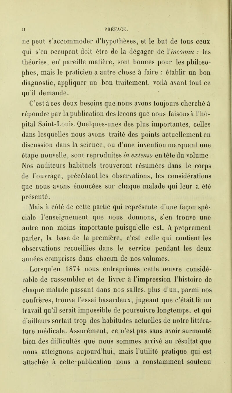 ne peut s'accommoder d'hypothèses, et le but de tous ceux qui s'en occupent doit être de la dégager de Yincotuiu : les théories, eu pareille matière, sont bonnes pour les philoso- phes, mais le praticien a autre chose à faire : établir un bon diagnostic, appliquer un bon traitement, voilà avant tout ce qu'il demande. C'est à ces deux besoins que nous avons toujours cherché à répondre par la publication des leçons que nous faisons ;i l'hô- pital Saint-Louis. Quelques-unes des plus importantes, celles dans lesquelles nous avons traité des points actuellement eu discussion dans la science, ou d'une invention marquant une étape nouvelle, sont reproduites?^ extenso en tête du volume. Nos auditeurs habituels trouveront résumées dans le corps de l'ouvrage, précédant les observations, les considérations que nous avons énoncées sur chaque malade qui leur a été présenté. Mais à côté de cette partie qui représente d'une façon spé- ciale l'enseignement que nous donnons, s'en trouve une autre non moins importante puisqu'elle est, à proprement parler, la base de la première, c'est celle qui contient les observations recueilHes dans le service pendant les deux années comprises dans chacun de nos volumes. Lorsqu'on 1874 nous entreprîmes cette œuvre considé- rable de rassembler et de livrer à l'impression l'histoire de chaque malade passant dans nos salles, plus d'un, parmi nos confrères, trouva l'essai hasardeux, jugeant que c'était là un travail qu'il serait impossible de poursuivre longtemps, et qui d'ailleurs sortait trop des habitudes actuelles de notre littéra- ture médicale. Assurément, ce n'est pas sans avoir surmonté bien des diflicultés que nous sommes arrivé au résultat que nous atteignons aujourd'hui, mais l'utihté pratique qui est attachée à cette-pubhcatiou nous a constamment soutenu