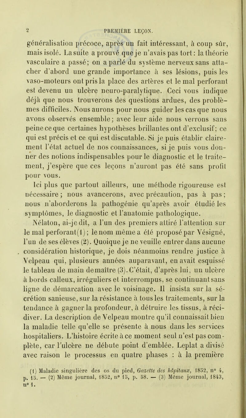 généralisatiou précoce, après un fait intéressant, à coup sûr, mais isolé. Lasuite aprouvé queje n'avais pas tort: la théorie vasculaire a passé; on a parlé du système nerveux sans atta- cher d'abord une grande importance à ses lésions, puis les vaso-moteurs ont pris la place des artères et le mal perforant est devenu nu ulcère neuro-paralytique. Ceci vous indique déjà que nous trouverons des questions ardues, des problè- mes difficiles. Nous aurons pour nous guider les cas que nous avons observés ensemble; avec leur aide nous verrons sans peine ce que certaines hypothèses brillantes ont d'exclusif ; ce qui est précis et ce qui est discutable. Si je puis étabhi- claire- ment l'état actuel de nos connaissances, si je puis vous don- ner des notions indispensables pour le diagnostic et le traite- ment, j'espère que ces leçons n'auront pas été sans profil pour vous. Ici plus que partout ailleurs, une méthode rigoureuse est nécessaire; nous avancerons, avec précaution, pas à pas; nous n'aborderons la patliogéuie qu'après avoir étudié les symptômes, le diagnostic et l'anatomie pathologique. Nélaton, ai-jedit, a l'un des premiers attiré l'attention sur le mal perforant(i) ; le nom même a été proposé par Vésigné, l'un de ses élèves (2). Quoique je ne veuille entrer dans aucune considération historique, je dois néanmoins rendre justice à Velpeau qui, plusieurs années auparavant, en avait esquissé le tableau de main de maître (3). C'était, d'après lui, un ulcère à bords calleux, irréguliers et interrompus, se continuant sans hgue de démarcation avec le voisinage. 11 insista sur la sé- crétion sanieuse, sur la résistance à tous les traitements, sur la tendance à gagner la profondeur, à détruire les tissus, à réci- diver. La description de Velpeau montre qu'il connaissait bien la maladie telle qu'elle se présente à nous dans les services hospitahers. L'histoire écrite àce moment seul n'est pas com- plète, car Tulcère ne débute point d'emblée. Leplat a divisé avec raison le processus en quatre phases : à la première (1) Maladie singulière des os du pied, Gazette des hôpitaux, 1852, n 4, p_ 15. _ (2) Môme journal, 18o2, n» 15, p. 58. — (3) Même journal, 1843, n 1.