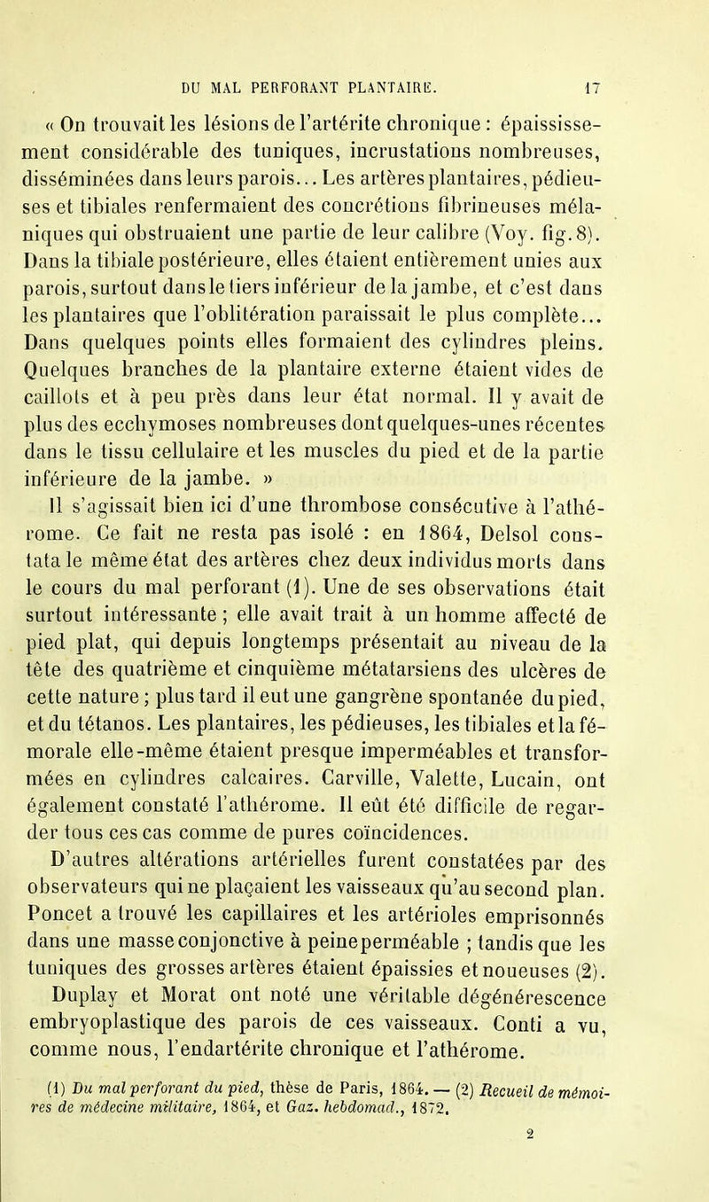 « On trouvait les lésions de l'artérite chronique : épaississe- ment considérable des tuniques, incrustations nombreuses, disséminées dans leurs parois... Les artères plantaires, pédieu- ses et tibiales renfermaient des concrétions fibrineuses méla- niques qui obstruaient une partie de leur calibre (Voy. fig.8). Dans la tihiale postérieure, elles étaient entièrement unies aux parois, surtout dansle tiers inférieur de la jambe, et c'est dans les plantaires que l'oblitération paraissait le plus complète... Dans quelques points elles formaient des cylindres pleins. Quelques branches de la plantaire externe étaient vides de caillots et à peu près dans leur état normal. Il y avait de plus des ecchymoses nombreuses dont quelques-unes récentes dans le tissu cellulaire et les muscles du pied et de la partie inférieure de la jambe. » 11 s'agissait bien ici d'une thrombose consécutive à l'athé- rome. Ce fait ne resta pas isolé : eu 1864, Delsol cons- tata le même état des artères chez deux individus morts dans le cours du mal perforant (1). Une de ses observations était surtout intéressante ; elle avait trait à un homme affecté de pied plat, qui depuis longtemps présentait au niveau de la tête des quatrième et cinquième métatarsiens des ulcères de cette nature ; plus tard il eut une gangrène spontanée du pied, et du tétanos. Les plantaires, les pédieuses, les tibiales et la fé- morale elle-même étaient presque imperméables et transfor- mées en cyhudres calcaires. Carville, Valette, Lucain, ont également constaté l'athérome. Il eût été difficile de regar- der tous ces cas comme de pures coïncidences. D'autres altérations artérielles furent constatées par des observateurs qui ne plaçaient les vaisseaux qu'au second plan. Poucet a trouvé les capillaires et les artérioles emprisonnés dans une masse conjonctive à peineperméable ; tandis que les tuniques des grosses artères étaient épaissies et noueuses (2). Duplay et Morat ont noté une véritable dégénérescence embryoplastique des parois de ces vaisseaux. Conti a vu, comme nous, l'endartérite chronique et l'athérome. (1) Du mal 'perforant du pied, thèse de Paris, 1864. — (2) Recueil de mémoi- res de médecine militaire, 1864, et Gaz. hebdomad., 1872. 2