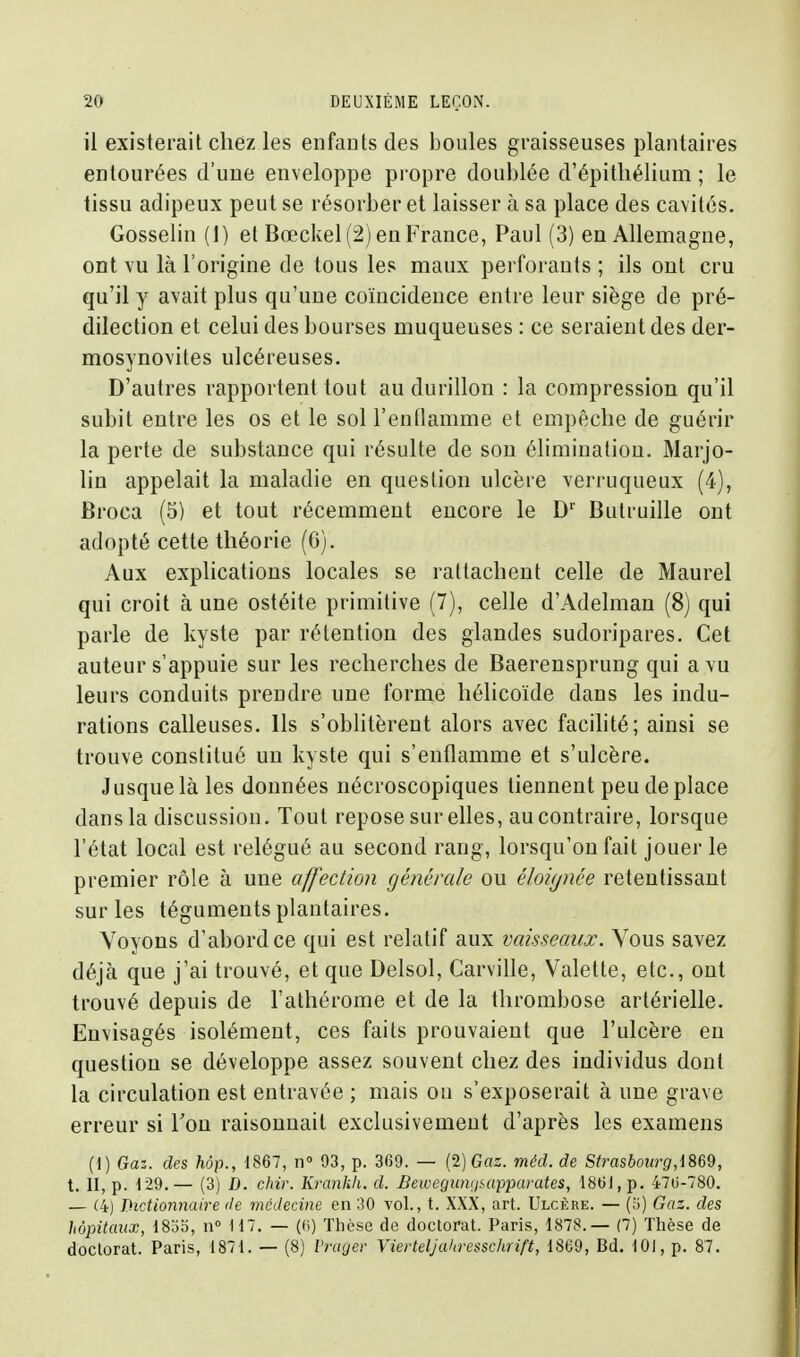 il existerait chez les enfauts des boules graisseuses plantaires entourées d'une enveloppe propre doublée d'épitliélium ; le tissu adipeux peut se résorber et laisser à sa place des cavités. Gosselin (1) et Bœckel (2) eu France, Paul (3) en Allemagne, ont vu là l'origine de tous les maux perforants ; ils ont cru qu'il y avait plus qu'une coïncidence entre leur siège de pré- dilection et celui des bourses muqueuses : ce seraient des der- mosynovites ulcéreuses. D'autres rapportent tout au durillon : la compression qu'il subit entre les os et le sol l'enflamme et empêche de guérir la perte de substance qui résulte de sou élimination. Marjo- lin appelait la maladie en question ulcère verruqueux (4), Broca (5) et tout récemment encore le D' Butruille ont adopté cette théorie (6). Aux explications locales se rattachent celle de Maurel qui croit à une ostéite primitive (7), celle d'Adelman (8) qui parle de kyste par rétention des glandes sudoripares. Cet auteur s'appuie sur les recherches de Baerensprung qui a\u leurs conduits prendre une forme hélicoïde dans les indu- rations calleuses. Ils s'oblitèrent alors avec facilité; ainsi se trouve constitué un kyste qui s'entlamme et s'ulcère. Jusque là les données nécroscopiques tiennent peu de place dans la discussion. Tout repose sur ehes, au contraire, lorsque l'état local est relégué au second rang, lorsqu'on fait jouer le premier rôle à une affection générale ou éloignée retentissant sur les téguments plantaires. Voyous d'abord ce qui est relatif aux vaisseaux. Vous savez déjà que j'ai trouvé, et que Delsol, Carville, Valette, etc., ont trouvé depuis de l'athérome et de la thrombose artérielle. Envisagés isolément, ces faits prouvaient que l'ulcère en question se développe assez souvent chez des individus dont la circulation est entravée ; mais on s'exposerait à une grave erreur si Ton raisonnait exclusivement d'après les examens (1) Gai. des hôp., dS67, n 03, p. 369. — (2) Gaz. méd. de Strasbourg,i869, t. II, p. 129.— (3) D. chir. Krankli. d. Bewegunijsapparates, 1861, p. 470-780. — (4) Dictionnaire de médecine en 30 vol., t. XXX, art. Ulcère. — (5) Gaz. des hôpitaux, 18ao, n° H7. — ((i) Thèse de doctorat. Paris, 1878.— (7) Thèse de doctorat. Paris, 1871. — (8) l'rager Vierteljahresschrift, 1869, Bd. lOi, p. 87.