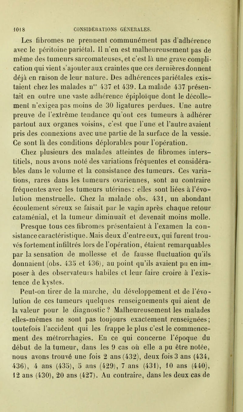 Les fibromes ne prennent communément pas d'adhérence avec le péritoine pariétal. 11 n'en est malheureusement pas de même des tumeurs sarcomateuses, et c'est là une grave compli- cation qui vient s'ajouter aux craintes que ces dernières donnent déjà en raison de leur nature. Des adhérences pariétales exis- taient chez les malades n' 437 et 439. La malade 437 présen- tait en outre une vaste adhérence épiploïque dont le décolle- ment n'exigea pas moins de 30 ligatures perdues. Une autre preuve de l'extrême tendance qu'ont ces tumeurs à adhérer partout aux organes voisins, c'est que l'une et l'autre avaient pris des connexions avec une partie de la surface de la vessie. Ce sont là des conditions déplorables pour l'opération. Chez plusieurs des malades atteintes de fibromes inters- titiels, nous avons noté des variations fréquentes et considéra- bles dans le volume et la consistance des tumeurs. Ces varia- tions, rares dans les tumeurs ovariennes, sont au contraire fréquentes avec les tumeurs utérines: elles sont liées à l'évo- lution menstruelle. Chez la malade obs. 431, un abondant écoulement séreux se faisait par le vagin après chaque retour cataménial, et la tumeur diminuait et devenait moins molle. Presque tous ces fibromes présentaient à l'examen la con- sistance caractéristique. Mais deux d'entre eux, qui furent trou- vés fortement infiltrés lors de l'opération, étaient remarquables par la sensation de mollesse et de fausse fluctuation qu'ils donnaient (obs. 435 et 436), au point qu'ils avaient pu en im- poser à des observateurs habiles et leur faire croire à l'exis- tence de kystes. Peut-on tirer de la marche, du développement et de l'évo- lution de ces tumeurs quelques renseignements qui aient de la valeur pour le diagnostic ? Malheureusement les malades elles-mêmes ne sont pas toujours exactement renseignées ; toutefois l'accident qui les frappe le plus c'est le commence- ment des métrorrhagies. En ce qui concerne l'époque du début de la tumeur, dans les 9 cas où elle a pu être notée, nous avons trouvé une fois 2 ans (432), deux fois 3 ans (434, 436), 4 ans (435), 5 ans (429), 7 ans (431), 10 ans (440), 12 ans (430), 20 ans (427). Au contraire, dans les deux cas de