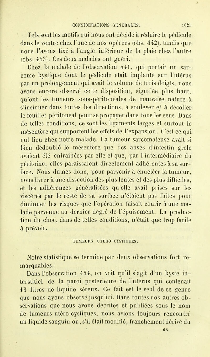 Tels sont les motifs qui nous ont décidé à réduire le pédicule dans le ventre chez l'une de nos opérées (obs. tandis que nous l'avons fixé à l'angle inférieur de la plaie chez l'autre (obs. 443). Ces deux malades ont guéri. Chez la malade de l'observation 441, qui portait un sar- come kystique dont le pédicule était implanté sur l'utérus par un prolongement qui avait le volume de trois doigts, nous avons encore observé celte disposition, signalée plus haut, qu'ont les tumeurs sous-péritonéales de mauvaise nature à s'insinuer dans toutes les directions, à soulever et à décoller le feuillet péritonéal pour se propager dans tous les sens. Dans de telles conditions, ce sont les ligaments larges et surtout le mésentère qui supportent les effets de l'expansion. C'est ce qui eut lieu chez notre malade, La tumeur sarcomateuse avait si bien dédoublé le mésentère que des anses d'intestin grêle avaient été entraînées par elle et que, par l'intermédiaire du péritoine, elles paraissaient directement adhérentes à sa sur- face. Nous dûmes donc, pour parvenir à énucléer la tumeur, nous livrer à une dissection des plus lentes et des plus difficiles, et les adhérences générahsées qu'elle avait prises sur les viscères par le reste de sa surface n'étaient pas faites pour diminuer les risques que l'opération faisait courir à une ma- lade parvenue au dernier degré de l'épuisement. La produc- tion du choc, dans de telles conditions, n'était que trop facile à prévoir. TUMEURS UTÉRO-CTSTIQUES. iNotre statistique se termine par deux observations fort re- marquables. Dans l'observation 444, on voit qu'il s'agit d'un kyste in- terstitiel de la paroi postérieure de l'utérus qui contenait 13 litres de liquide séreux. Ce fait est le seul de ce genre que nous ayons observé jusqu'ici. Dans toutes nos autres ob- servations que nous avons décrites et publiées sous le nom de tumeurs utéro-cystiques, nous avions toujours rencontré un liquide sanguin ou, s'il était modifié, tVancliement dérivé du