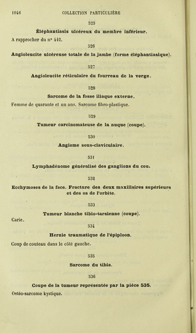 525 Ëléphantiasis ulcéreux du membre inférieur. A rapprocher du n 442. 526 Angioleucite ulcéreuse totale de la jambe (forme éléphantiasique). 527 Angioleucite réticulaire du fourreau de la verge. 528 Sarcome de la fosse iliaque externe. Femme de quarante et un ans. Sarcome fibro-plastique. 529 Tumeur carcinomateuse de la nuque (coupe). 530 Angiome sous-claviculaire. 531 Lymphadénome généralisé des ganglions du coui 532 Ecchymoses de la face. Fracture des deux maxillaires supérieurs et des os de l'orbite. 533 Tumeur blanche tibio-tarsienne (coupe). Carie. 534 Hernie traumatique de Tépiploon. Coup de couteau dans le côté gauche. 535 Sarcome du tibia. 536 Coupe de la tumeur représentée par la pièce 535. Ostéo-sarcome kystique.