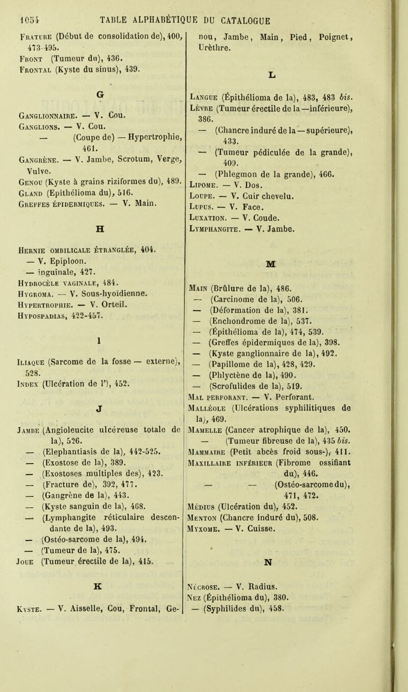 FnATunE (Début de consolidation de), 400, 473-495. FnoNT (Tumeur du), 436. Frontal (Kyste du sinus), 439. G Ganglionnaire. — V. Cou. Ganglions. — V. Cou. — (Coupe de) — Hypertrophie, 461. Gangrène. — V. Jambe, Scrotum, Verge, Vulve. Genou (Kyste à grains riziformes du), 489. Gland (Epithélioma du), 516. Greffes épidermiques. — V. Main. H Hernie ombilicale étranglée, 404. — V. Epiploon. — 'nguinale, 427. HVDROCÈLE VAGINALE, 484. Hygroma. — V. Sous-hyoïdienne. Hypertrophie. — V. Orteil. Hypospadias, 422-457. 1 Iliaque (Sarcome de la fosse — externe), 528. Index (Ulcération de 1'), 452. J Jambe (Angioleucite ulcéreuse totale de la), 526. — (Elephantiasis de la), 442-525. — (Exostose de la), 389. — (Exostoses multiples des), 423. — (Fracture de), 392, 477. — (Gangrène de la), 443. — (Kyste sanguin de la), 4G8. — (Lymphangite rcticulaire descen- dante de la), 493. — (Ostéo-sarcome de la), 494. — (Tumeur de la), 475. Joue (Tumeur érectile de la), 415. K Kyste. — V. Aisselle, Cou, Frontal, Ge- nou, Jambe, Main, Pied, Poignet, Urèthre. L Langue (Épithélioma de la), 483, 483 bis. LÈVRE (Tumeur érectile de la—inférieure), 386. — (Chancre induré de la — supérieure), 433. — (Tumeur pédiculée de la grande), 409. — (Phlegmon de la grande), 466. Lipome. — V. Dos. Loupe. — V. Cuir chevelu. Lupus. — V. Face. Luxation. — V. Coude. Lymphangite. — V. Jambe. M Main (Brûlure de la), 486. — (Carcinome de la), 506. — (Déformation de la), 381. — (Enchondrome de la), 537. — (Épithélioma de la), 474, 539. — (Greffes épidermiques de la), 398. — (Kyste ganglionnaire de la), 492. — (Papillome de la), 428, 429. — (Phlyctène de la), 490. — (Scrofulides de la), 519. Mal perforant. — V. Perforant. Malléole (Ulcérations syphilitiques de lij, 469. Mamelle (Cancer atrophique de la), 450. — (Tumeur fibreuse de la), 435 bis. Mammaire (Petit abcès froid sous-), 411. Maxillaire inférieur (Fibrome ossifiant du), 446, — — (Ostéo-sarcome du), 471, 472. Médius (Ulcération du), 452. Menton (Chancre induré du), 508. Myxome. — V. Cuisse. N NixROSE. — V. Radius. Nez (Épithélioma du), 380. — (Syphilides du), 458.