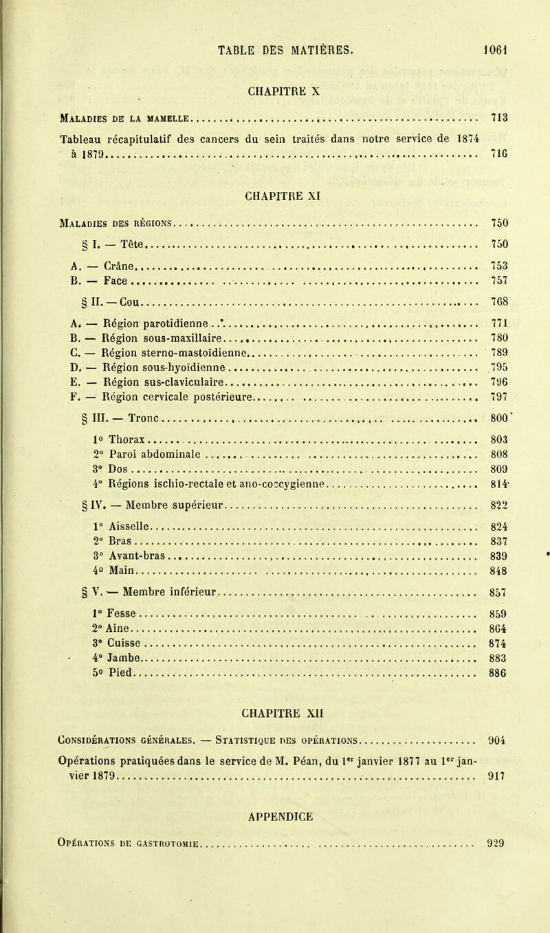 CHAPITRE X Maladies de la mamelle 713 Tableau récapitulatif des cancers du sein traités dans notre service de 1874 à 1879 71G CHAPITRE XI Maladies des régions 750 § I. — Tête 750 A. — Crâne 753 B. — Face 757 §n. —Cou 768 A. — Région parotidienne . .*. 771 B. — Région sous-maxillaire 780 C. — Région sterno-mastoïdienne 789 D. — Région sous-hyoïdienne .795 E. — Région sus-claviculaire 796 F. — Région cervicale postérieure 797 § m. — Tronc 800 ' 10 Thorax 803 2° Paroi abdominale 808 3° Dos 809 4° Régions ischio-rectale et ano-coccygienne 814' §IV. — Membre supérieur 822 r Aisselle 824 2° Bras 837 3° Avant-bras 839 4 Main 848 § V. — Membre inférieur 857 1° Fesse .. 859 2° Aine 864 3° Cuisse 874 4° Jambe 883 5» Pied 886 CHAPITRE XII Considérations générales. — Statistique des opérations 904 Opérations pratiquées dans le service de M. Péan, du 1 janvier 1877 au 1 jan- vier 1879 917 APPENDICE Opérations de gastrotomie 929