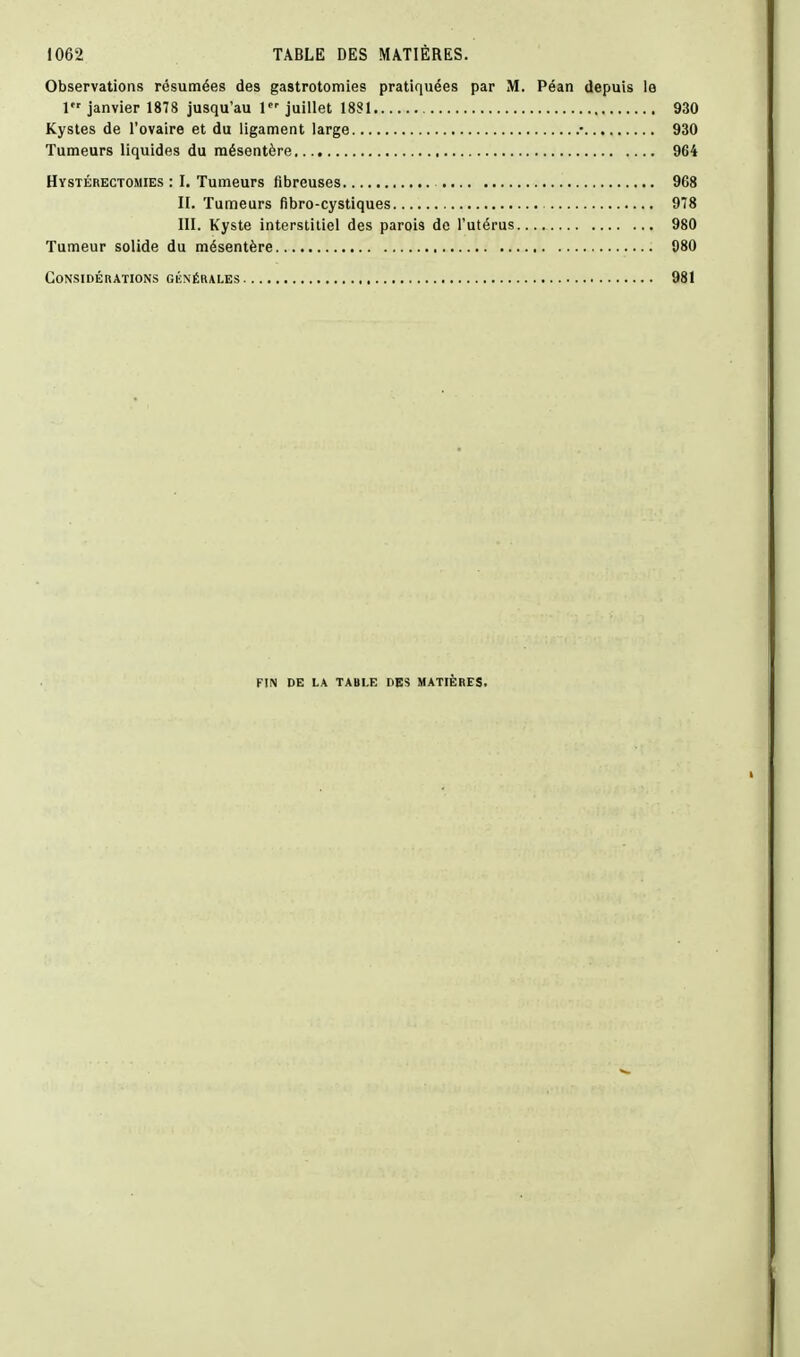 Observations résumées des gastrotomies pratiquées par M. Péan depuis le 1 janvier 1878 jusqu'au 1 juillet 18S1 930 Kystes de l'ovaire et du ligament large .• 930 Tumeurs liquides du mésentère 964 Hystérectomies : I. Tumeurs fibreuses 968 II. Tumeurs fibro-cystiques 978 III. Kyste interstitiel des parois de l'utérus 980 Tumeur solide du mésentère 080 CONSIDÉKATIONS GÉNÉRALES 981 FIN DE LA TABLE DES MATIÈRES.