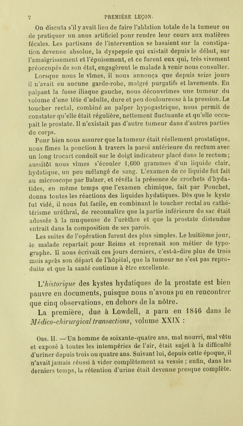 On discuta s'il y avait lieu de faire l'ablation totale delà tumeur ou de pratiquer un anus artificiel pour rendre leur cours aux matières fécales. Les partisans de l'intervention se basaient sur la constipa- tion devenue absolue, la dyspepsie qui existait depuis le début, sur l'amaigrissement et l'épuisement, et ce furent eux qui, très vivement préoccupés de son état, engagèrent le malade à venir nous consulter. Lorsque nous le vîmes, il nous annonça que depuis seize jours il n'avait eu aucune garde-robe, malgré purgatifs et lavements. En palpant la fosse iliaque gauche, nous découvrîmes une tumeur du volume d'une tète d'adulte, dure et peu douloureuse à la pression. Le toucher rectal, combiné au palper hypogastrique, nous permit de constater qu'elle était régulière, nettement fluctuante et qu'elle occu- pait le prostate. Il n'existait pas d'autre tumeur dans d'autres parties du corps. Pour bien nous assurer que la tumeur était réellement prostatique, nous fîmes la ponction à travers la paroi antérieure du rectum avec un long trocart conduit sur le doigt indicateur placé dans le rectum; aussitôt nous vîmes s'écouler 1,600 grammes d'un liquide clair, hydatique, un peu mélangé de sang. L'examen de ce liquide fut fait au microscope par Balzer, et révéla la présence de crochets d'hyda- tides, en même temps que l'examen chimique, fait par Pouchet, donna toutes les réactions des liquides hydatiques. Dès que le kyste fut vidé, il nous fut facile, en combinant le toucher rectal au cathé- térisme uréthral, de reconnaître que la partie inférieure du sac était adossée à la muqueuse de l'urèthre et que la prostate distendue entrait dans la composition de ses parois. Les suites de l'opération furent des plus simples. Le huitième jour, le malade repartait pour Reims et reprenait son métier de typo- graphe. 11 nous écrivait ces jours derniers, c'est-à-dire plus de trois mois après son départ de l'hôpital, que la tumeur ne s'est pas repro- duite et que la santé continue à être excellente. L'historique des kystes hydatiques de la prostate est bien pauvre en documents, puisque nous n'avons pu en rencontrer que cinq observations, en dehors de la nôtre. La première, due à Lowdell, a paru en 1846 dans le Médico-chirurgical transactions, volume XXIX : Obs. IL — Un homme de soixante-quatre ans, mal nourri, mal vêtu et exposé à toutes les intempéries de l'air, était sujet à la difficulté d'uriner depuis trois ou quatre ans. Suivant lui, depuis cette époque, il n'avait jamais réussi à vider complètement sa vessie ; enfin, dans les derniers temps, la rétention d'urine était devenue presque complète.