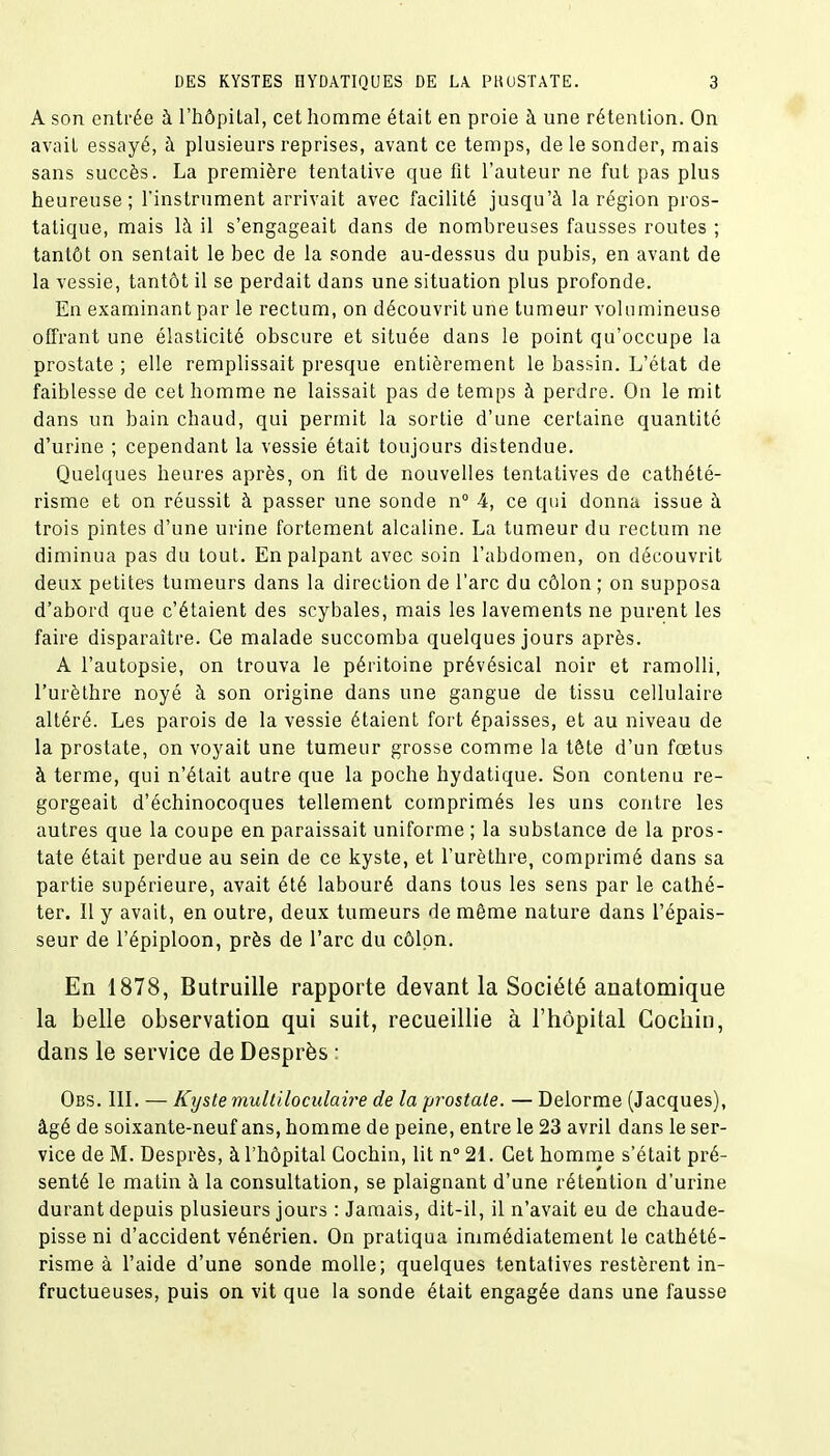 A son entrée à l'hôpital, cet homme était en proie à une rétention. On avait essayé, à plusieurs reprises, avant ce temps, de le sonder, mais sans succès. La première tentative que fit l'auteur ne fut pas plus heureuse; l'instrument arrivait avec facilité jusqu'à la région pros- tatique, mais là il s'engageait dans de nombreuses fausses routes ; tantôt on sentait le bec de la sonde au-dessus du pubis, en avant de la vessie, tantôt il se perdait dans une situation plus profonde. En examinant par le rectum, on découvrit une tumeur volumineuse offrant une élasticité obscure et située dans le point qu'occupe la prostate ; elle remplissait presque entièrement le bassin. L'état de faiblesse de cet homme ne laissait pas de temps à perdre. On le mit dans un bain chaud, qui permit la sortie d'une certaine quantité d'urine ; cependant la vessie était toujours distendue. Quelques heures après, on fit de nouvelles tentatives de cathété- risme et on réussit à passer une sonde n° 4, ce qui donna issue à trois pintes d'une urine fortement alcaline. La tumeur du rectum ne diminua pas du tout. En palpant avec soin l'abdomen, on découvrit deux petites tumeurs dans la direction de l'arc du côlon; on supposa d'abord que c'étaient des scybales, mais les lavements ne purent les faire disparaître. Ce malade succomba quelques jours après. A l'autopsie, on trouva le péritoine prévésical noir et ramolli, l'urèthre noyé à son origine dans une gangue de tissu cellulaire altéré. Les parois de la vessie étaient fort épaisses, et au niveau de la prostate, on voyait une tumeur grosse comme la tête d'un fœtus à terme, qui n'était autre que la poche hydatique. Son contenu re- gorgeait d'échinocoques tellement comprimés les uns contre les autres que la coupe en paraissait uniforme ; la substance de la pros- tate était perdue au sein de ce kyste, et l'urèthre, comprimé dans sa partie supérieure, avait été labouré dans tous les sens par le cathé- ter. Il y avait, en outre, deux tumeurs de même nature dans l'épais- seur de l'épiploon, près de l'arc du côlon. En 1878, Butruille rapporte devant la Société anatomique la belle observation qui suit, recueillie à l'hôpital Cocliin, dans le service de Desprès : Obs. III. — Kyste multiloculaire de la prostate. — Delorme (Jacques), âgé de soixante-neuf ans, homme de peine, entre le 23 avril dans le ser- vice de M. Desprès, à l'hôpital Gochin, lit n° 21. Cet homme s'était pré- senté le matin à la consultation, se plaignant d'une rétention d'urine durant depuis plusieurs jours : Jamais, dit-il, il n'avait eu de chaude- pisse ni d'accident vénérien. On pratiqua immédiatement le cathété- risme à l'aide d'une sonde molle; quelques tentatives restèrent in- fructueuses, puis on vit que la sonde était engagée dans une fausse