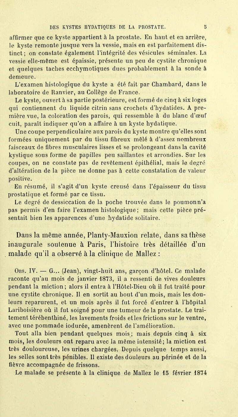 affirmer que ce kyste appartient à la prostate. En haut et en arrière, le kyste remonte jusque vers la vessie, mais en est parfaitement dis- tinct; on constate également l'intégrité des vésicules séminales. La vessie elle-même est épaissie, présente un peu de cystite chronique et quelques taches ecchymotiques dues probablement à la sonde à demeure. L'examen histologique du kyste a été fait par Ghambard, dans le laboratoire de Ranvier, au Collège de France. Le kyste, ouvert à sa partie postérieure, est formé de cinq à six loges qui contiennent du liquide citrin sans crochets d'hydatides. À pre- mière vue, la coloration des parois, qui ressemble à du blanc d'œuf cuit, paraît indiquer qu'on a affaire à un kyste hydatique. Une coupe perpendiculaire aux parois du kyste montre qu'elles sont formées uniquement par du tissu fibreux mêlé à d'assez nombreux faisceaux de fibres musculaires lisses et se prolongeant dans la cavité kystique sous forme de papilles peu saillantes et arrondies. Sur les coupes, on ne constate pas de revêtement épithélial, mais le degré d'altération de la pièce ne donne pas à cette constatation de valeur positive. En résumé, il s'agit d'un kyste creusé dans l'épaisseur du tissu prostatique et formé par ce tissu. Le degré de dessiccation de la poche trouvée dans le poumonn'a pas permis d'en faire l'examen histologique; mais cette pièce pré- sentait bien les apparences d'une hydatide solitaire. Dans la même année, Planty-Mauxion relate, dans sa thèse inaugurale soutenue à Paris, l'histoire très détaillée d'un . malade qu'il a observé à la clinique de Mallez : Obs. IV. — G... (Jean), vingt-huit ans, garçon d'hôtel. Ce malade raconte qu'au mois de janvier 1873, il a ressenti de vives douleurs pendant la miction; alors il entra à l'Hôtel-Dieu où il fut traité pour une cystite chronique. Il en sortit au bout d'un mois, mais les dou- leurs reparurent, et un mois après il fut forcé d'entrer à l'hôpital Lariboisière où il fut soigné pour une tumeur de la prostate. Le trai- tement térébenthiné, les lavements froids et les frictions sur le ventre, avec une pommade iodurée, amenèrent de l'amélioration. Tout alla bien pendant quelques mois ; mais depuis cinq à six mois, les douleurs ont reparu avec la même intensité; la miction est très douloureuse, les urines chargées. Depuis quelque temps aussi, les selles sont très pénibles. Il existe des douleurs au périnée et de la fièvre accompagnée de frissons. Le malade se présente à la clinique de Mallez le 15 février 1874