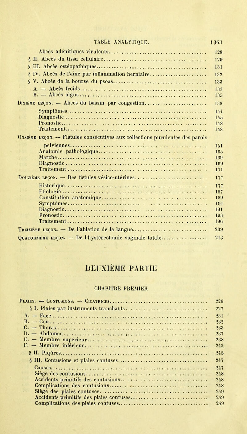 Abcès adénitiques virulents 128 § H. Abcès du tissu cellulaire 129 § III. Abcès ostéopathiques 131 § IV. Abcès de l'aine par inflammation herniaire 132 § V. Abcès de la bourse du psoas 133 A. — Abcès froids 133 B. — Abcès aigus 135 Dixième leçon. — Abcès du bassin par congestion 138 Symptômes 144 Diagnostic I4.'i Pronostic 148 Traitement 148 Onzième leçon. — Fistules consécutives aux collections purulentes des parois pelviennes 151 Anatomie pathologique 16.» Marche 169 Diagnostic 169 Traitement 171 Douzième leçon. — Des fistules vésico-utérines 177 Historique 177 Étiologie 187 Constitution anatoœique 189 Symptômes 191 Diagnostic 191 Pronostic 193 Traitement 196 Treizième leçon. — De l'ablation de la langue 209 Quatorzième leçon. — De l'hystérectomie vaginale totale 213 DEUXIÈME PARTIE CHAPITRE PREMIER Plaies. — Contusions. — Cicatrices 22tf § I. Plaies par instruments tranchants. 227 A. — Face.... , 231 B. — Cou 232 C. — Thorax 233 D. — Abdomen . i.. 4.., 237 lv. — Membre supérieur 238 F. — Membre inférieur.. ;... f .,.. i.. ; 243 § II. Piqûres 245 § III. Contusions et plaies confuses 247 Causes ; ; ; . .. i ...... k 247 Siège des contusions 248 Accidents primitifs des contusions.. 248 Complications des contusions 248 Siège des plaies contuses 249 Accidents primitifs des plaies contuses 249 Complications des plaies contuses 249