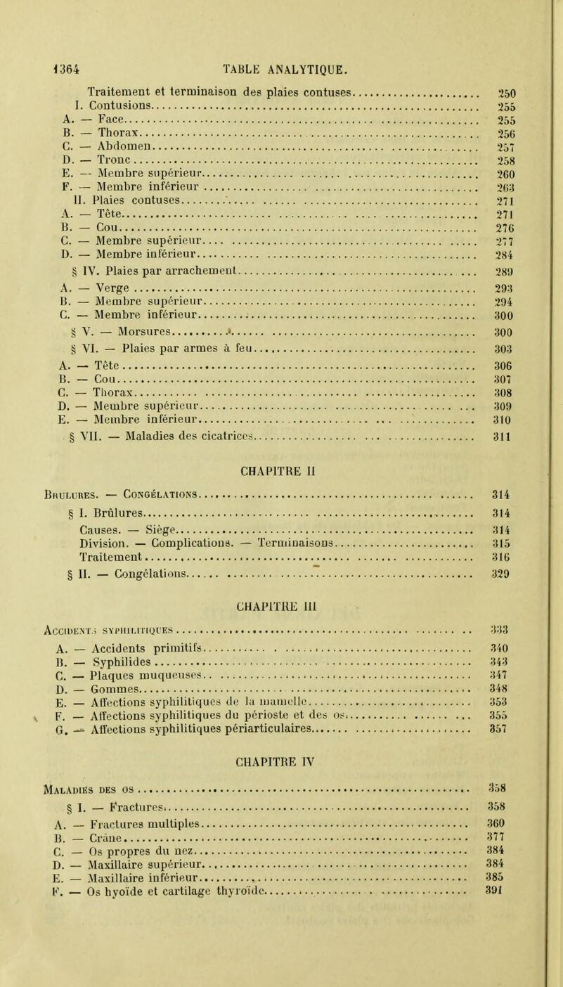 Traitement et terminaison des plaies contuses 250 I. Contusions 255 A. — Face 255 B. — Thorax 256 C. — Abdomen 257 D. — Tronc 258 E. — Membre supérieur 260 F. — Membre inférieur 263 II. Plaies contuses 271 A. — Tête 271 B. — Cou 276 C. — Membre supérieur 277 D. — Membre inférieur 284 § IV. Plaies par arrachement 289 A. — Verge 293 li. — Membre supérieur 294 C. — Membre inférieur 300 § V. — Morsures • 300 § VI. — Plaies par armes à feu 303 A. — Tète 306 B. — Cou 307 C. — Thorax 308 D. — Membre supérieur 309 E. — Membre inférieur 310 § VIL — Maladies des cicatrices 311 CHAPITRE 11 Brûlures. — Congélations 314 § I. Brûlures 314 Causes. — Siège 314 Division. — Complications. — Terminaisons 315 Traitement 316 § II. — Congélations ~ 329 CHAPITRE III Accident.; syphilitiques 333 A. — Accidents primitifs 340 B. — Syphilides 343 C. — Plaques muqueuses 347 D. — Gommes 348 E. — Affections syphilitiques de la mamelle 353 F. — Affections syphilitiques du périoste et des os 355 G. -» Affections syphilitiques périarticulaires 357 CHAPITRE IV Maladies des os 358 § I. — Fractures 358 A. — Fractures multiples 360 B. — Crâne 377 C. — Os propres du nez 384 D. — Maxillaire supérieur 384 E. — Maxillaire inférieur 385 F. — Os hyoïde et cartilage thyroïde 391