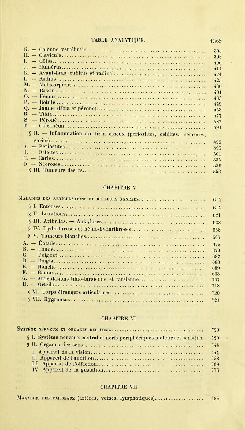 G. — Colonne vertébrale 393 H. — Clavicule 39g t. — Côtes , 40G J. — Humérus 4J4 K. — Avant-bras (cubitus et radius) 454 L. — Radius 425 M. — Métacarpiens 430 N. — Bassin 431 0. — Fémur , 435 P. — Rotule 449 Q. — Jambe (tibia et péroné) 4^3 R. — Tibia 477 S. — Péroné 482 T. — Calcanéum 491 § II. — Inflammation du tissu osseux (périostites, ostéites, nécroses, caries) 495 A. — Périostites 495 B. — Ostéites 501 C. — Caries 535 D. - Nécroses 53e S III. Tumeurs des os , 553 CHAPITRÉ V .Maladies des articulations et de leurs annexes 614 § I. Entorses 614 § II. Luxations 621 § III. Arthrites. — Ankyloses 638 § IV. Hydarthroses et hémo-hydarthroses 658 § V. Tumeurs blanches 667 A. — Épaule 675 B. — Coude 679 C. - Poignet 682 D. — Doigts 688 E. — Hanche 689 F. — Genou 693 G. — Articulations tibio-tarsienne et tarsienne 707 H. — Orteils 718 § VI. Corps étrangers articulaires 720 § VII. Hygromas 721 CHAPITRE VI Système nerveux et organes des sens 729 § I. Système nerveux central et nerfs périphériques moteurs et sensitifs. 729 § II. Organes des sens 744 I. Appareil de la vision 744 II. Appareil de l'audition 758 III. Appareil de l'olfaction 769 IV. Appareil de la gustation 776 CHAPITRE VII Malapies des vaisseaux (artères, veines, lymphatiques)..... '84