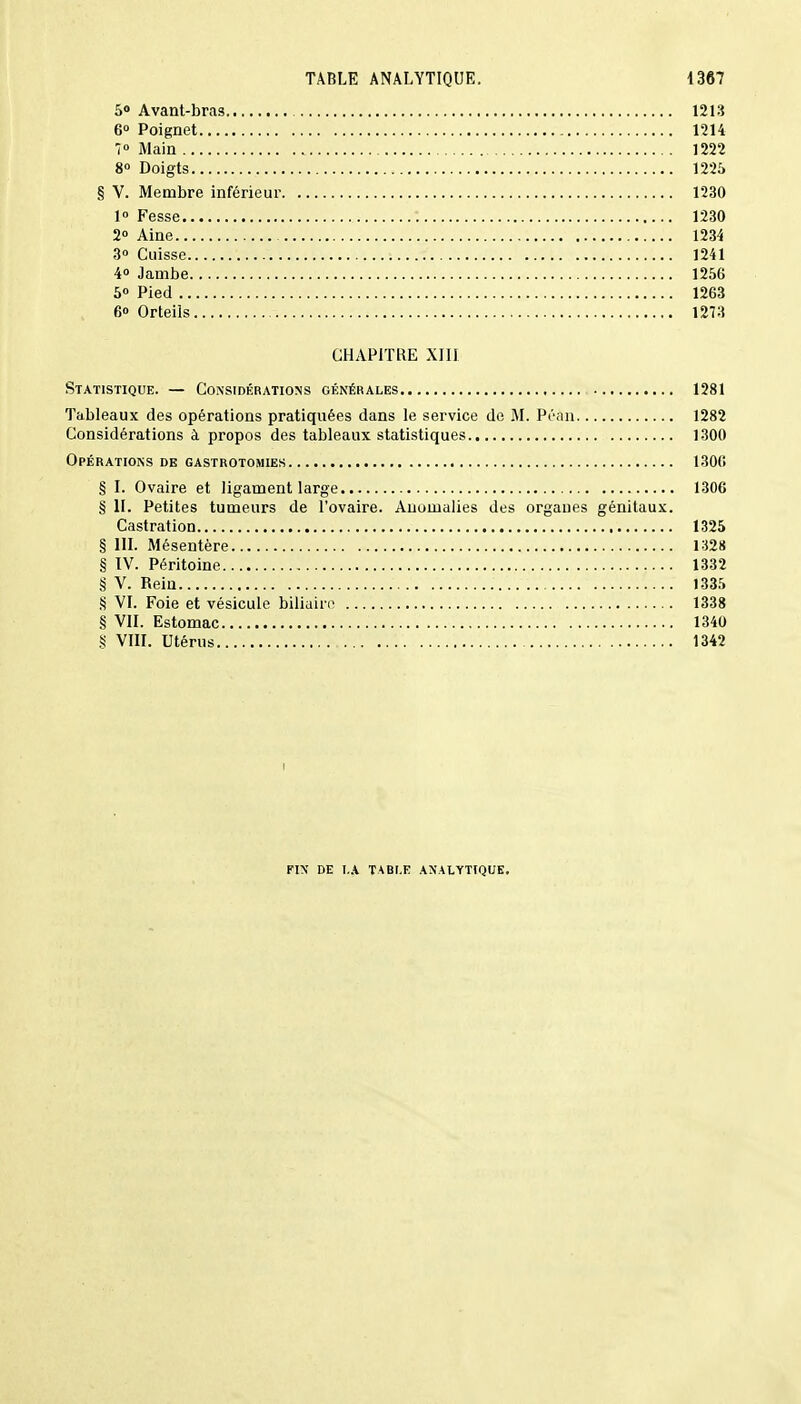 5° Avant-bras 1213 6° Poignet 1214 7° Main 1222 8° Doigts 1225 § V. Membre inférieur 1230 1° Fesse 1230 2° Aine 1234 3° Cuisse 1241 4° Jambe 1256 5° Pied 1263 , 6o Orteils 1273 CHAPITRE XIII Statistique. — Considérations générales 1281 Tableaux des opérations pratiquées dans le service de M. Péan 1282 Considérations à propos des tableaux statistiques 1300 Opérations de gastrotomies 1306 § I. Ovaire et ligament large 1306 § II. Petites tumeurs de l'ovaire. Anomalies des organes génitaux. Castration 1325 § III. Mésentère 132» § IV. Péritoine 1332 § V. Rein 1335 § VI. Foie et vésicule biliaire 1338 § VII. Estomac 1340 S VIII. Utérus 1342 FIN DE I.A TABLE ANALYTIQUE.