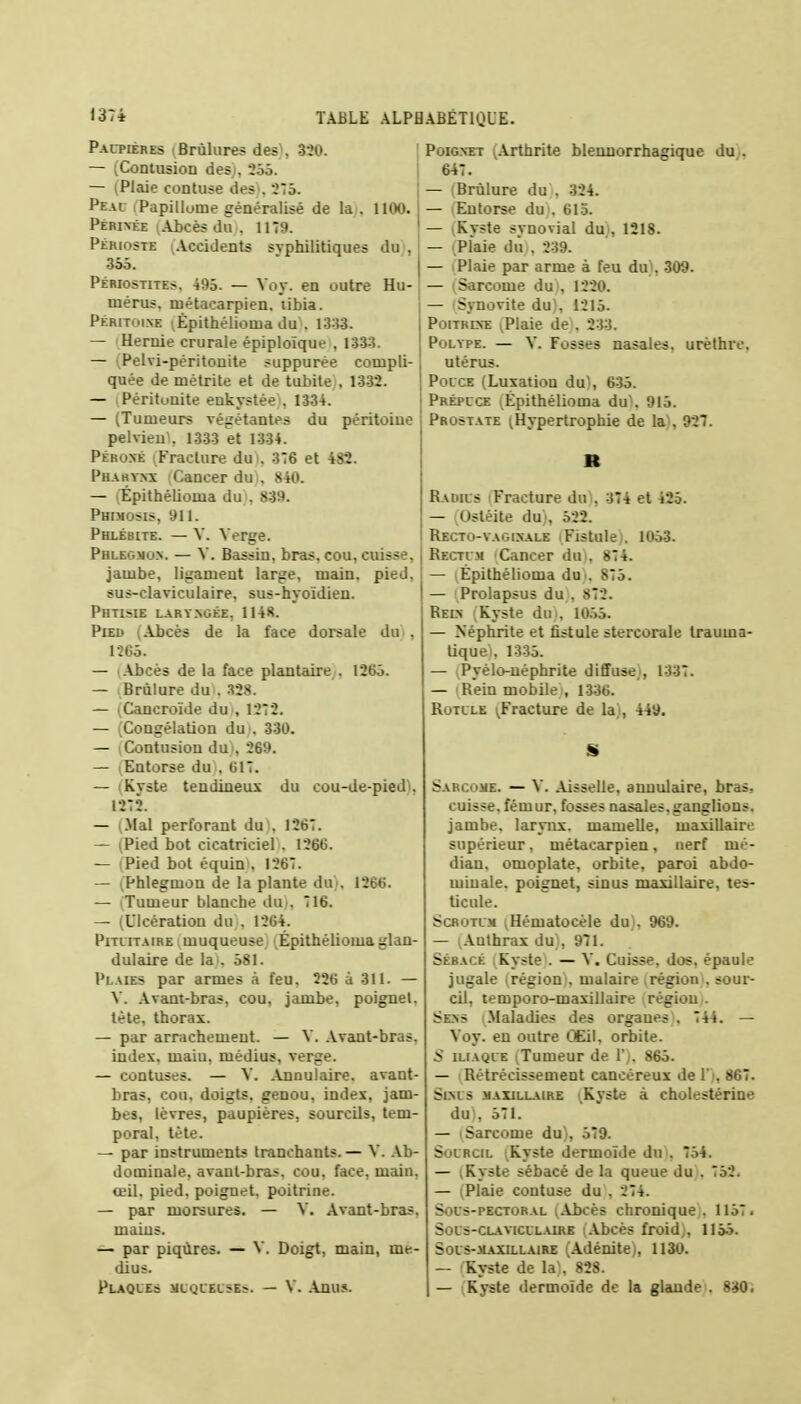 Paupières Brûlures des , 320. — (Contusion des;, 255. — (Plaie contuse des . 275. Peau Papillome généralisé de la . 1100. Périnée (Abcès Ai . 1179. Périoste (Accidents syphilitiques du , 355. Périostite?. 495. — Vov. en outre Hu- mérus, métacarpien, tibia. Péritoine (Épithéliouia du . 1333. — Hernie crurale épiploïque , 1333. — iPelvi-péritonite suppurée compli- quée de métrite et de tubite , 1332. — Péritonite enkystée . 1334. — (Tumeurs végétantes du péritoine pelvien . 1333 et 1334. Péroné (Fracture du . 376 et 482. Pharynx Cancer du . 840. — Épithélioina du . 839. Phimosis, Ml. Phlébite. — V. Verge. Phlegmon. — V. Bassin, bras, cou, cuisse. jambe, ligament large, main. pied. sus-claviculaire, sus-hyoïdien. Phtisie laryngée, 1148. Pied (Abcès de la face dorsale dm, 1265. — Abcès de la face plantaire . 1265. — .Brûlure dm. 328. — .Cancroïde du , 1272. — (Congélation du . 330. — (Contusion du), 269. — Entorse du , 617. — iKvste tendineux du cou-de-pied . 1272. — (Mal perforant du', 1267. — (Pied bot cicatriciel . 1266. — (Pied bot équinu 1267. — (Phlegmon de la plante du). 1266. — Tumeur blanche du>, 716. — (Ulcération du . 1264. Pitlitaire muqueuse Épithéliouia glan- dulaire de la . 581. Plaies par armes à feu. 226 à 311. — V. Avant-bras, cou, jambe, poignet, tète, thorax. — par arrachement. — V. Avant-bras, index, maiu. médius, verge. — contuses. — V. Annulaire, avant- bras, cou. doigts, genou, index, jam- bes, lèvres, paupières, sourcils, tem- poral, tète. — par instruments tranchants.— V. Ab- dominale, avant-bras, cou, face, main, œil. pied, poignet, poitrine. — par morsures. — V. Avant-bras, mains. — par piqûres. — V. Doigt, main, mé- dius. Plaques muqueuse?. — V. Anus. Poignet (Arthrite blennorrhagique du . 647. — Brûlure du . 324. — (Entorse du . 615. — (Kyste synovial du , 1218. — (Plaie du;, 239. — (Plaie par arme à feu du , 309. — (Sarcome du , 1220. — Synovite du), 1215. Poitrine vPlaie de . 233. Polype. — V. Fosses nasales, urèthrc. utérus. Pouce (Luxation du1, 635. Prépuce lÉpithélioma du). 915. Prostate ^Hypertrophie de ta), 927. Radius Fracture du . 374 et 425. — (Ostéite du), 522. Recto-vaginale Fistule . 1053. Rectum Cancer do), 874. — Épithéliouia du . 875. — (Prolapsus du , 872. Rein (Kyste do), 1055. — Néphrite et fistule stercorale trauina- liquei, 1335. — (Pyèlo-néphrite diffuse , 1337. — iRein mobile), 1336. Rotule ^Fracture de la , 449. Sarcome. — V. Aisselle, annulaire, bras, cuisse, fémur, fosses nasales.ganglions, jambe, larynx, mamelle, maxillaire supérieur. métacarpien, nerf mé- dian, omoplate, orbite, paroi abdo- minale, poignet, sinus maxillaire, tes- ticule. Sommai ,Hématocèle du . 969. — (Authrax du), 971. Sébacé ; Kyste . — Y. Cuisse, dos. épaule jugale (région*, malaire région . sour- cil, temporo-maxillaire région . Sens Maladies des organes , 744. — Voy. en outre Œil. orbite. S iliaque (Tumeur de Y . 865. — i Rétrécissement cancéreux de V . 867. Slnts maxillaire '.Kyste à cholestérine du), 571. — (Sarcome du), 579. Sourcil (Kyste dermoïde du . 754. — (Kyste sébacé de la queue du . 752. — (Plaie contuse du , 274. Sous-pectoral (Abcès chronique . 1157. Sous-claviculaire (Abcès froid,, 1155. Soi s-maxillaire (Adénite ,, 1130. — Kyste de la), 828. — (Kyste dermoïde de la glande . 830.