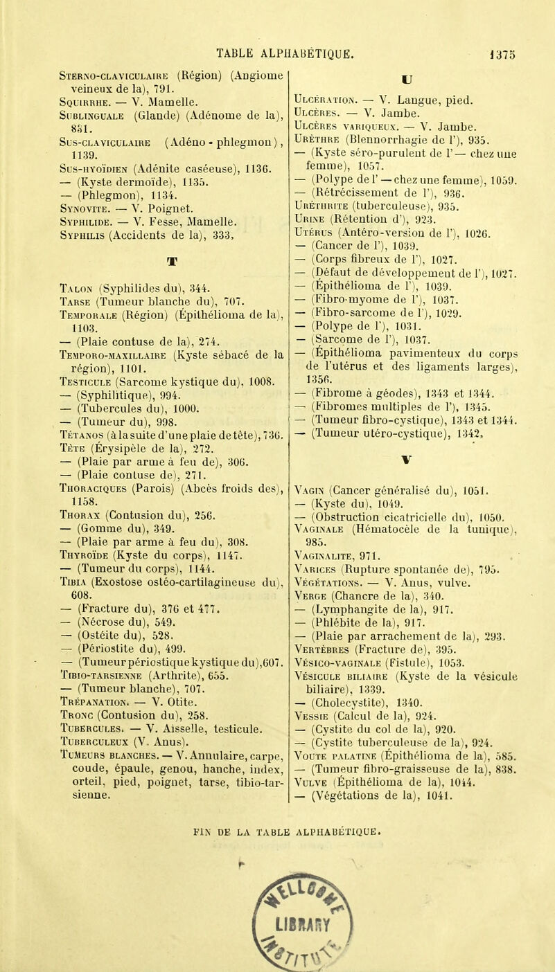 Sterno-claviculaike (Région) (Angiome veineux de la), 791. Squirrhe. — V. Mamelle. Sublinguale (Glande) (Adénome de la), 881. Sus-claviculaire ( Adéno - phlegmon ), 1139. Sus-hyoïdien (Adénite caséeuse), 113G. — (Kyste dermoïde), 1135. — (Phlegmon), 1134. Synovite. — Y. Poignet. Syphilide. — V. Fesse, Mamelle. Syphilis (Accidents de la), 333, T Talon (Syphilides du), 344. Tarse (Tumeur blanche du), 707. Temporale (Région) (Épilhélioma de la), 1103. — (Plaie contuse de la), 274. Temporo-maxillaire (Kyste sébacé de la région), 1101. Testicule (Sarcome kystique du), 1008. — (Syphilitique), 994. — (Tubercules du), 1000. — (Tumeur du), 998. Tétanos (à la suite d'une plaie de tète), 730. Tète (Érysipèle de la), 272. — (Plaie par arme à feu de), 300. — (Plaie contuse de), 271. Thoraciques (Parois) (Abcès froids des), 1158. Thorax (Contusion du), 25G. — (Gomme du), 349. — (Plaie par arme à feu du), 308. Thyroïde (Kyste du corps), 1147. — (Tumeur du corps), 1144. Tibia (Exostose ostéo-cartilagineuse du), 608. — (Fracture du), 376 et 4*7. — (Nécrose du), 549. — (Ostéite du), 528. — (Périostite du), 499. — (Tumeur périostique kystique du),607. Tibio-tarsienne (Arthrite), C55. — (Tumeur blanche), 707. Trépanation. — V. Otite. Tronc (Contusion du), 258. Tubercules, — V. Aisselle, testicule. Tuberculeux (V. Anus). TuMeurs blanches. — V. Annulaire, carpe, coude, épaule, genou, hanche, index, orteil, pied, poignet, tarse, tibio-tar- sienne. U Ulcération. — V. Langue, pied. Ulcères. — V. Jambe. Ulcères variqueux. — V. Jambe. Urèthhe (Bleunorrhagie de 1'), 935. — (Kyste séro-purulent de 1'— chez une femme), 1057. — (Polype de F—chez une femme), 1059. — (Rétrécissement de 1'), 936. Uréthrite (tuberculeuse), 935. Urine (Rétention d'), 923. Utérus (Antéro-version de F), 1026. — (Cancer de F), 1039. — (Corps fibreux de 1), 1027. — (Défaut de développement de F), 1027. — (Épithélioma de F), 1039. — (Fibro myome de F), 1037. — (Fibro-sarcome de F), 1029. — (Polype de F), 1031. — (Sarcome de F), 1037. — (Épithélioma pavimenteux du corps de l'utérus et des ligaments larges), 1356. — (Fibrome à géodes), 1343 et 1344. — (Fibromes multiples de F), 1345. — (Tumeur fîbro-cystique), 1343 et 1344. — (Tumeur utéro-cystique), 1342, V Vagin (Cancer généralisé du), 1051. — (Kyste du), 1049. — (Obstruction cicatricielle du), 1050. Vaginale (Hématocèle de la tuniquei, 985. Vaginalite, 971. Varices (Rupture spontanée de), 795. Végétations. — V. Anus, vulve. Verge (Chancre de la), 340. — (Lymphangite de la), 917. — (Phlébite de la), 917. — (Plaie par arrachement de la), 293. Vertèbres (Fracture de), 395. Vésico-vaoinale (Fistule), 1053. Vésicule biliaire (Kyste de la vésicule biliaire), 1339. — (Cholecystite), 1340. Vessie (Calcul de la), 924. — (Cystite du col de la), 920. — (Cystite tuberculeuse de la), 924. Voûte palatine (Épithélioma de la), 585. — (Tumeur fibro-graisseuse de la), 838. Vulve (Épithélioma de la), 1044. — (Végétations de la), 1041. PIN DE LA TABLE ALPHABÉTIQUE.