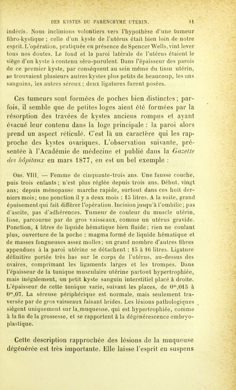 indécis. Nous inclinions volontiers vers l'hypothèse d'une tumeur fibro-kystique ; celle d'un kyste de l'utérus était bien loin de notre esprit. L'opération, pratiquée en présence de Spencer Wells, vint lever tous nos doutes. Le fond et la paroi latérale de l'utérus étaient le siège d'un kyste à contenu séro-purulent. Dans l'épaisseur des parois de ce premier kyste, par conséquent au sein même du tissu utérin, se trouvaient plusieurs autres kystes plus petits de beaucoup, les uns sanguins, les autres séreux; deux ligatures furent posées. Ces tumeurs sont formées de poches bien distinctes; par- fois, il semble que de petites loges aient été formées par la résorption des travées de kystes anciens rompus et ayant évacué leur contenu dans la loge principale : la paroi alors prend un aspect réticulé. C'est là un caractère qui les rap- proche des kystes ovariques. L'observation suivante, pré- sentée à l'Académie de médecine et publié dans la (jazette des hôpitaux en mars 1877, en est un bel exemple : Obs. VIII. — Femme de cinquante-trois ans. Une fausse couche, puis trois enfants ; n'est plus réglée depuis trois ans. Début, vingt ans; depuis ménopause marche rapide, surtout dans ces huit der- niers mois; une ponction il y a deux mois : 15 litres. A la suite, grand épuisement qui fait différer l'opération. Incision jusqu'à l'ombilic ; pas d'ascite, pas d'adhérences. Tumeur de couleur du muscle utérin, lisse, parcourue par de gros vaisseaux, comme un utérus gravide. Ponction, 4 litres de liquide hématique bien fluide; rien ne coulant plus, ouverture de la poche : magma formé de liquide hématique et de masses fongueuses assez molles; un grand nombre d'autres fibres appendues à la paroi utérine se détachent : 15 à 16 litres. Ligature définitive portée très bas sur le corps de l'utérus, au-dessus des ovaires, comprimant les ligaments larges et les trompes. Dans l'épaisseur de la tunique musculaire utérine partout hypertrophiée, mais inégalement, un petit kyste sanguin interstitiel placé à droite. L'épaisseur de cette tunique varie, suivant les places, de 0m,015 à 0m,07. La séreuse périphérique est normale, mais seulement tra- versée par de gros vaisseaux faisant brides. Les lésions pathologiques siègent uniquement sur la.muqueuse, qui est hypertrophiée, comme à la fin de la grossesse, et se rapportent à la dégénérescence embryo- plastique. Cette description rapprochée des lésions de la muqueuse dégénérée est très importante. Elle laisse l'esprit en suspens