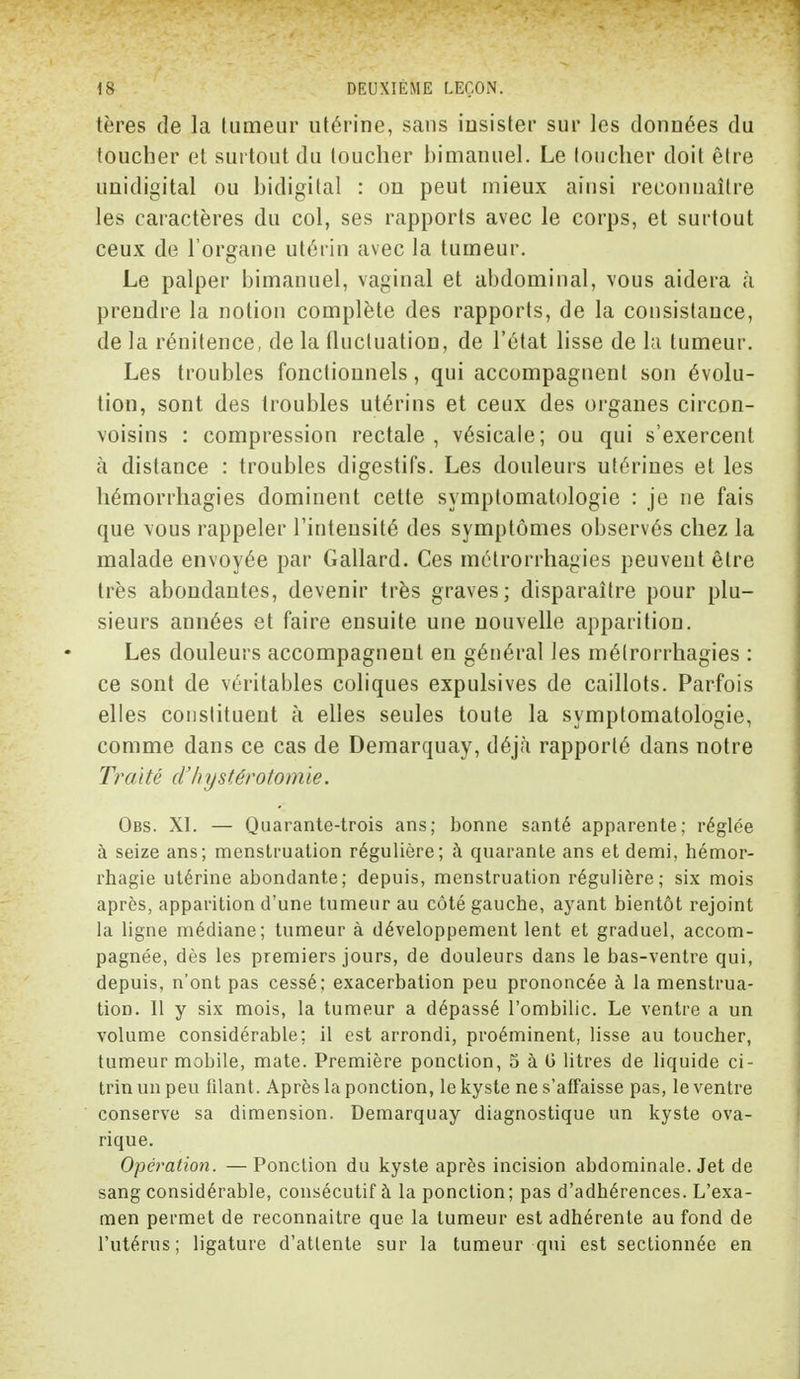 tères de la tumeur utérine, sans insister sur les données du toucher et surtout du toucher himanuel. Le toucher doit être unidigital ou hidigital : on peut mieux ainsi reconnaître les caractères du col, ses rapports avec le corps, et surtout ceux de l'organe utérin avec la tumeur. Le palper bimanuel, vaginal et abdominal, vous aidera à prendre la notion complète des rapports, de la consistance, de la rénitence, de la fluctuation, de l'état lisse de la tumeur. Les troubles fonctionnels, qui accompagnent son évolu- tion, sont des troubles utérins et ceux des organes circon- voisins : compression rectale, vésicale; ou qui s'exercent à distance : troubles digestifs. Les douleurs utérines et les hémorrhagies dominent cette symptomatologie : je ne fais que vous rappeler l'intensité des symptômes observés chez la malade envoyée par Gallard. Ces mélrorrhagies peuvent être très abondantes, devenir très graves; disparaître pour plu- sieurs années et faire ensuite une nouvelle apparition. Les douleurs accompagnent en général les mélrorrhagies : ce sont de véritables coliques expulsives de caillots. Parfois elles constituent à elles seules toute la symptomatologie, comme dans ce cas de Demarquay, déjà rapporté dans notre Traité d'hystérotomie. Obs. XI. — Quarante-trois ans; bonne santé apparente; réglée à seize ans; menstruation régulière; à quarante ans et demi, hémor- rhagie utérine abondante; depuis, menstruation régulière; six mois après, apparition d'une tumeur au côté gauche, ayant bientôt rejoint la ligne médiane; tumeur à développement lent et graduel, accom- pagnée, dès les premiers jours, de douleurs dans le bas-ventre qui, depuis, n'ont pas cessé; exacerbation peu prononcée à la menstrua- tion. Il y six mois, la tumeur a dépassé l'ombilic. Le ventre a un volume considérable; il est arrondi, proéminent, lisse au toucher, tumeur mobile, mate. Première ponction, 5 à 0 litres de liquide ci- trinunpeu filant. Après la ponction, le kyste ne s'affaisse pas, le ventre conserve sa dimension. Demarquay diagnostique un kyste ova- rique. Opération. — Ponction du kyste après incision abdominale. Jet de sang considérable, consécutif à la ponction; pas d'adhérences. L'exa- men permet de reconnaître que la tumeur est adhérente au fond de l'utérus; ligature d'attente sur la tumeur qui est sectionnée en