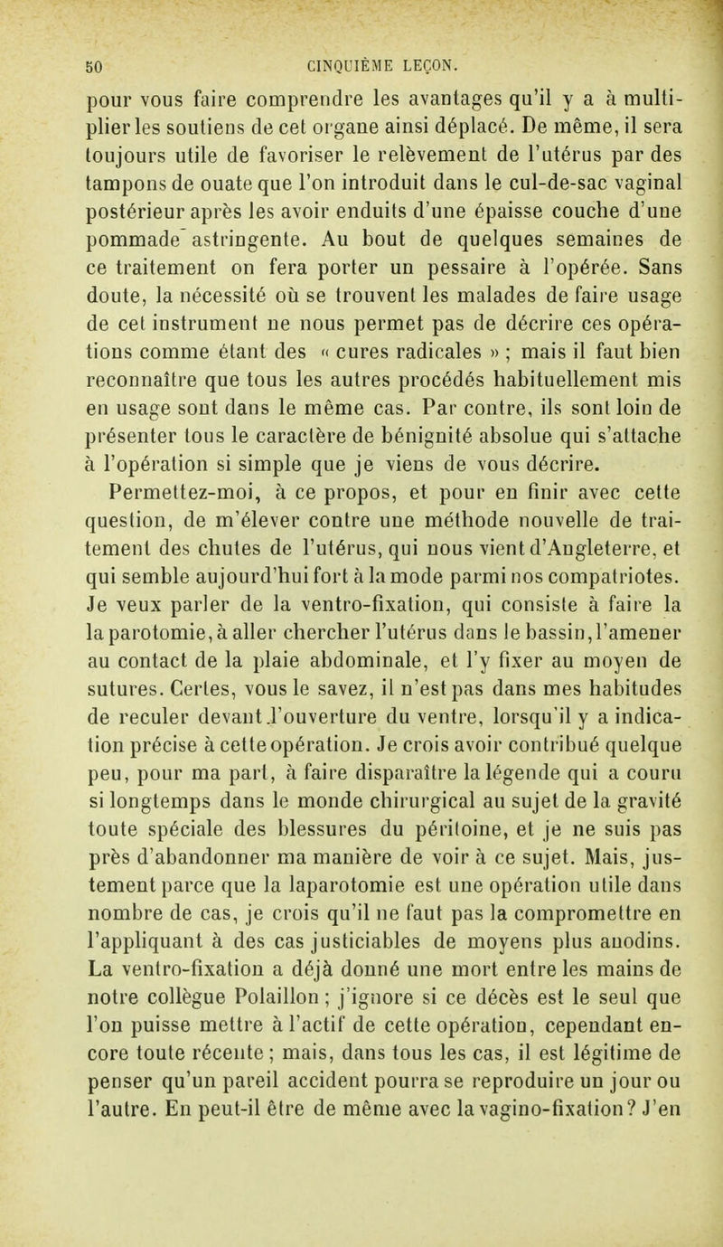 pour vous faire comprendre les avantages qu'il y a à multi- plier les soutiens de cet organe ainsi déplacé. De même, il sera toujours utile de favoriser le relèvement de l'utérus par des tampons de ouate que l'on introduit dans le cul-de-sac vaginal postérieur après les avoir enduits d'une épaisse couche d'uue pommade astringente. Au bout de quelques semaines de ce traitement on fera porter un pessaire à l'opérée. Sans doute, la nécessité où se trouvent les malades de faire usage de cet instrument ne nous permet pas de décrire ces opéra- tions comme étant des « cures radicales » ; mais il faut bien reconnaître que tous les autres procédés habituellement mis en usage sont dans le même cas. Par contre, ils sont loin de présenter tous le caractère de bénignité absolue qui s'attache à l'opération si simple que je viens de vous décrire. Permettez-moi, à ce propos, et pour en finir avec cette question, de m'élever contre une méthode nouvelle de trai- tement des chutes de l'utérus, qui nous vient d'Angleterre, et qui semble aujourd'hui fort à la mode parmi nos compatriotes. Je veux parler de la ventro-fîxation, qui consiste à faire la laparotomie, à aller chercher l'utérus dans le bassin, l'amener au contact de la plaie abdominale, et l'y fixer au moyen de sutures. Certes, vous le savez, il n'est pas dans mes habitudes de reculer devant .l'ouverture du ventre, lorsqu'il y a indica- tion précise à cette opération. Je crois avoir contribué quelque peu, pour ma part, à faire disparaître la légende qui a couru si longtemps dans le monde chirurgical au sujet de la gravité toute spéciale des blessures du péritoine, et je ne suis pas près d'abandonner ma manière de voir à ce sujet. Mais, jus- tement parce que la laparotomie est une opération utile dans nombre de cas, je crois qu'il ne faut pas la compromettre en l'appliquant à des cas justiciables de moyens plus auodins. La ventro-fîxation a déjà donné une mort entre les mains de notre collègue Polaillon ; j'ignore si ce décès est le seul que l'on puisse mettre à l'actif de cette opération, cependant en- core toute récente ; mais, dans tous les cas, il est légitime de penser qu'un pareil accident pourra se reproduire un jour ou l'autre. En peut-il être de même avec la vagino-fixation? J'en