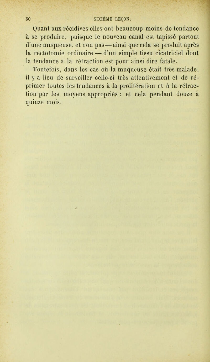 Quant aux récidives elles ont beaucoup moins de tendance à se produire, puisque le nouveau canal est tapissé partout d'une muqueuse, et non pas—ainsi que cela se produit après la rectotomie ordinaire — d'un simple tissu cicatriciel dont la tendance à la rétraction est pour ainsi dire fatale. Toutefois, dans les cas où la muqueuse était très malade, il y a lieu de surveiller celle-ci très attentivement et de ré- primer toutes les tendances à la prolifération et à la rétrac- tion par les moyens appropriés : et cela pendant douze à quinze mois.