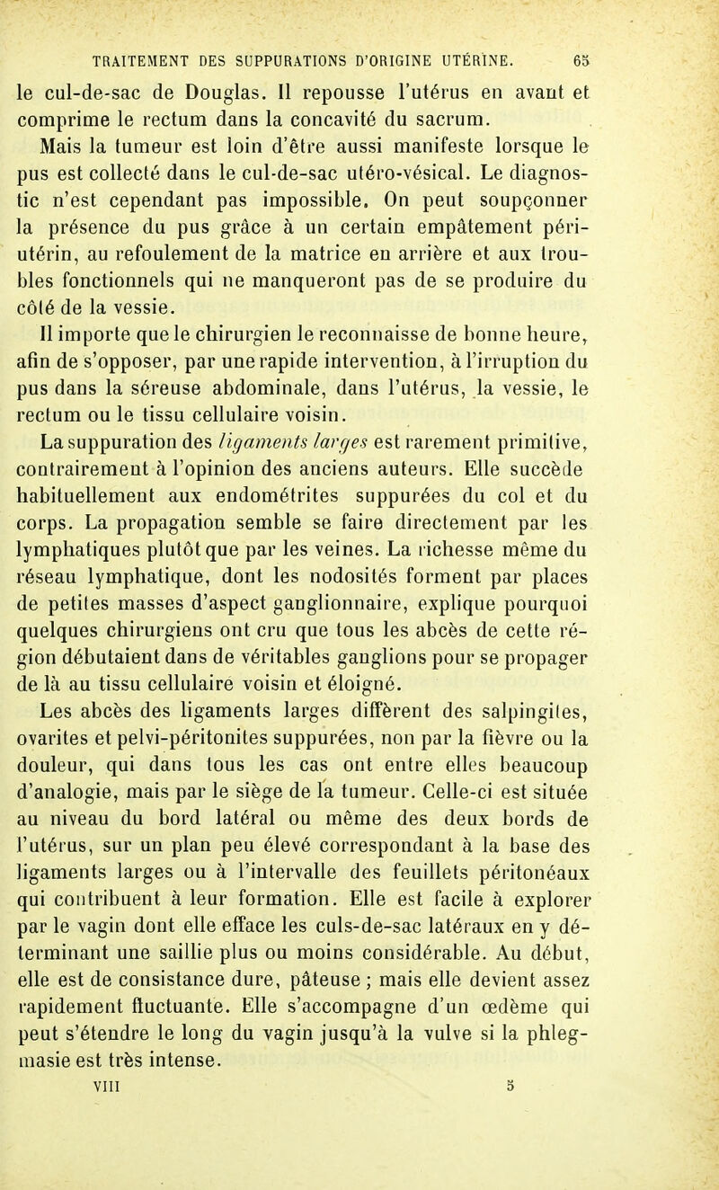 le cul-de-sac de Douglas. Il repousse l'utérus en avant et comprime le rectum dans la concavité du sacrum. Mais la tumeur est loin d'être aussi manifeste lorsque le pus est collecté dans le cul-de-sac utéro-vésical. Le diagnos- tic n'est cependant pas impossible. On peut soupçonner la présence du pus grâce à un certain empâtement péri- utérin, au refoulement de la matrice en arrière et aux trou- bles fonctionnels qui ne manqueront pas de se produire du cô(é de la vessie. Il importe que le chirurgien le reconnaisse de bonne heure, afin de s'opposer, par une rapide intervention, à l'irruption du pus dans la séreuse abdominale, dans l'utérus, la vessie, le rectum ou le tissu cellulaire voisin. La suppuration des ligaments larges est rarement primitive, contrairement à l'opinion des anciens auteurs. Elle succède habituellement aux endométrites suppurées du col et du corps. La propagation semble se faire directement par les lymphatiques plutôt que par les veines. La richesse même du réseau lymphatique, dont les nodosités forment par places de petites masses d'aspect ganglionnaire, explique pourquoi quelques chirurgiens ont cru que tous les abcès de cette ré- gion débutaient dans de véritables ganglions pour se propager de là au tissu cellulaire voisin et éloigné. Les abcès des ligaments larges diffèrent des salpingites, ovarites et pelvi-péritonites suppurées, non par la fièvre ou la douleur, qui dans tous les cas ont entre elles beaucoup d'analogie, mais par le siège de la tumeur. Celle-ci est située au niveau du bord latéral ou même des deux bords de l'utérus, sur un plan peu élevé correspondant à la base des ligaments larges ou à l'intervalle des feuillets péritonéaux qui contribuent à leur formation. Elle est facile à explorer par le vagin dont elle efface les culs-de-sac latéraux en y dé- terminant une saillie plus ou moins considérable. Au début, elle est de consistance dure, pâteuse ; mais elle devient assez rapidement fluctuante. Elle s'accompagne d'un œdème qui peut s'étendre le long du vagin jusqu'à la vulve si la phleg- masie est très intense. VIII 5