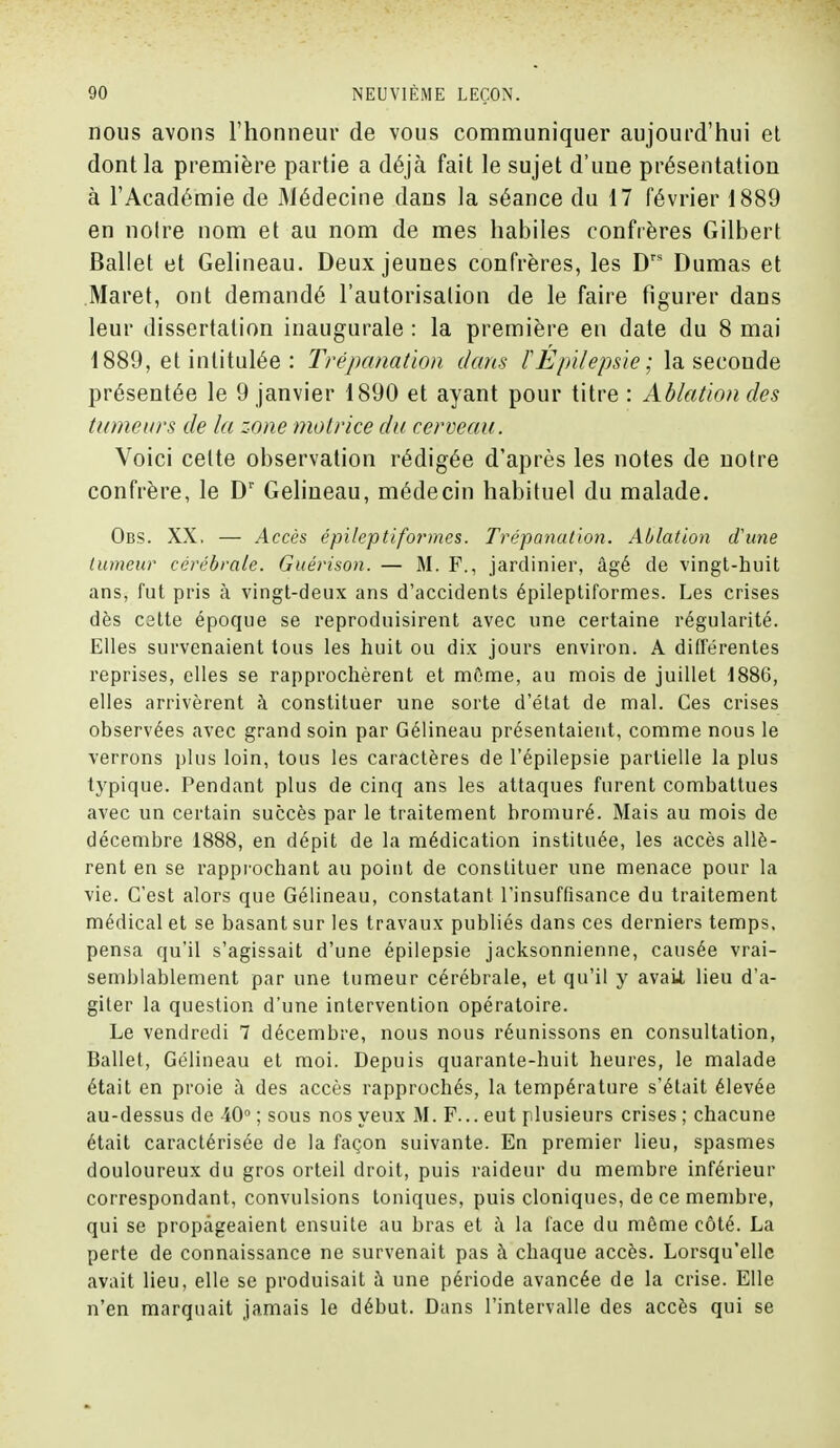 nous avons l'honneur de vous communiquer aujourd'hui et dont la première partie a déjà fait le sujet d'une présentation à l'Académie de Médecine dans la séance du 17 février 1889 en noire nom et au nom de mes habiles confrères Gilbert Ballet et Gelineau. Deux jeunes confrères, les Drs Dumas et Maret, ont demandé l'autorisation de le faire figurer dans leur dissertation inaugurale : la première en date du 8 mai 1889, et intitulée : Trépanation dans ïEpilepsie ; la seconde présentée le 9 janvier 1890 et ayant pour titre : Ablation des tumeurs de la zone motrice du cerveau. Voici cette observation rédigée d'après les notes de notre confrère, le Dr Gelineau, médecin habituel du malade. Obs. XX. — Accès épileptiformes. Trépanation. Ablation d'une tumeur cérébrale. Guérison. — M. F., jardinier, âgé de vingt-huit ans, fut pris à vingt-deux ans d'accidents épileptiformes. Les crises dès cstte époque se reproduisirent avec une certaine régularité. Elles survenaient tous les huit ou dix jours environ. A différentes reprises, elles se rapprochèrent et môme, au mois de juillet 1886, elles arrivèrent à constituer une sorte d'état de mal. Ces crises observées avec grand soin par Gélineau présentaient, comme nous le verrons plus loin, tous les caractères de l'épilepsie partielle la plus typique. Pendant plus de cinq ans les attaques furent combattues avec un certain succès par le traitement bromuré. Mais au mois de décembre 1888, en dépit de la médication instituée, les accès allè- rent en se rapprochant au point de constituer une menace pour la vie. C'est alors que Gélineau, constatant l'insuffisance du traitement médical et se basant sur les travaux publiés dans ces derniers temps, pensa qu'il s'agissait d'une épilepsie jacksonnienne, causée vrai- semblablement par une tumeur cérébrale, et qu'il y avaU lieu d'a- giter la question d'une intervention opératoire. Le vendredi 7 décembre, nous nous réunissons en consultation, Ballet, Gélineau et moi. Depuis quarante-huit heures, le malade était en proie à des accès rapprochés, la température s'était élevée au-dessus de 40° ; sous nos yeux M. F... eut plusieurs crises ; chacune était caractérisée de la façon suivante. En premier lieu, spasmes douloureux du gros orteil droit, puis raideur du membre inférieur correspondant, convulsions toniques, puis cloniques, de ce membre, qui se propageaient ensuite au bras et â la face du même côté. La perte de connaissance ne survenait pas à chaque accès. Lorsqu'elle avait lieu, elle se produisait à une période avancée de la crise. Elle n'en marquait jamais le début. Dans l'intervalle des accès qui se