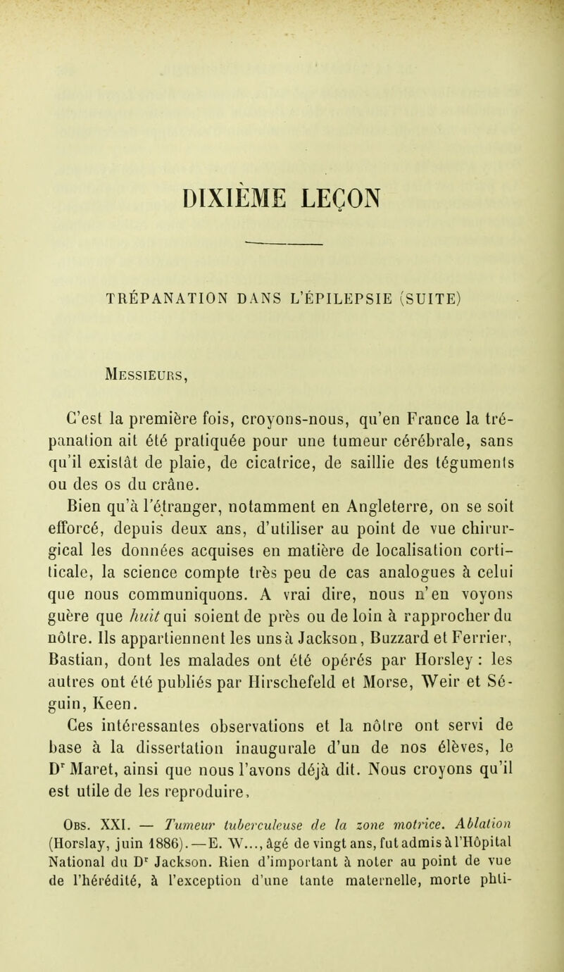 DIXIÈME LEÇON TRÉPANATION DANS L'ÉPILEPSIE (SUITE) Messieurs, C'est la première fois, croyons-nous, qu'en France la tré- panation ait été pratiquée pour une tumeur cérébrale, sans qu'il existât de plaie, de cicatrice, de saillie des téguments ou des os du crâne. Bien qu'à l'étranger, notamment en Angleterre, on se soit efforcé, depuis deux ans, d'utiliser au point de vue chirur- gical les données acquises en matière de localisation corti- licale, la science compte très peu de cas analogues à celui que nous communiquons. A vrai dire, nous n'en voyons guère que huit qui soient de près ou de loin à rapprocher du nôtre. Ils appartiennent les uns à Jackson, Buzzard et Ferrîer, Bastian, dont les malades ont été opérés par Horsley : les autres ont été publiés par Hirschefeld et Morse, Weir et Sé- guin, Keen. Ces intéressantes observations et la nôtre ont servi de base à la dissertation inaugurale d'un de nos élèves, le Dr Maret, ainsi que nous l'avons déjà dit. Nous croyons qu'il est utile de les reproduire, Obs. XXI. — Tumeur tuberculeuse de la zone motrice. Ablation (Horslay, juin 1886). —E. \V...,âgé de vingt ans, futadmis àl'Hôpital National du Dr Jackson. Rien d'important à noter au point de vue de l'hérédité, à l'exception d'une tante maternelle, morte phli-