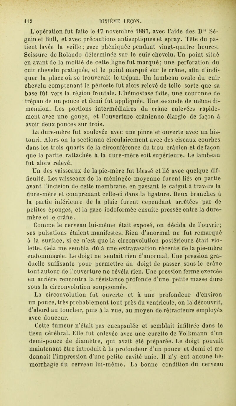 L'opération fut faite le 17 novembre 1887, avec l'aide des Drs Sé- guin et Bull, et avec précautions antiseptiques et spray. Tête du pa- tient lavée la veille ; gaze phéniquée pendant vingt-quatre heures. Scissure de Rolando déterminée sur le cuir chevelu. Un point situé en avant de la moitié de cette ligne fut marqué; une perforation du cuir chevelu pratiquée, et le point marqué sur le crâne, afin d'indi- quer la place où se trouverait le trépan. Un lambeau ovale du cuir chevelu comprenant le périoste fut alors relevé de telle sorte que sa base fût vers la région frontale. L'hémostase faite, une couronne de trépan de un pouce et demi fut appliquée. Une seconde de même di- mension. Les portions intermédiaires du crâne enlevées rapide- ment avec une gouge, et l'ouverture crânienne élargie de façon à avoir deux pouces sur trois. La dure-mère fut soulevée avec une pince et ouverte avec un bis- touri. Alors on la sectionna circulairement avec des ciseaux courbes dans les trois quarts de la circonférence du trou crânien et de façon que la partie rattachée à la dure-mère soit supérieure. Le lambeau fut alors relevé. Un des vaisseaux de la pie-mère fut blessé et lié avec quelque dif- ficulté. Les vaisseaux de la méningée moyenne furent liés en partie avant l'incision de cette membrane, en passant le catgut à travers la dure-mère et comprenant celle-ci dans la ligature. Deux branches à la partie inférieure de la plaie furent cependant arrêtées par de petites éponges, et la gaze iodoformée ensuite pressée entre la dure- mère et le crâne. Comme le cerveau lui-même était exposé, on décida de l'ouvrir; ses pulsations étaient manifestes. Rien d'anormal ne fut remarqué à la surface, si ce n'est que la circonvolution postérieure était vio- lette. Cela me sembla dû à une extravasation récente de la pie-mère endommagée. Le doigt ne sentait rien d'anormal. Une pression gra- duelle suffisante pour permettre au doigt de passer sous le crâne tout autour de l'ouverture ne révéla rien. Une pression ferme exercée en arrière rencontra la résistance profonde d'une petite masse dure sous la circonvolution soupçonnée. La circonvolution fut ouverte et à une profondeur d'environ un pouce, très probablement tout près du ventricule, on la découvrit, d'abord au toucher, puis à la vue, au moyen de rétracteurs employés avec douceur. Cette tumeur n'était pas encapsulée et semblait infiltrée dans le tissu cérébral. Elle fut enlevée avec une curette de Volkmann d'un demi-pouce de diamètre, qui avait été préparée. Le doigt pouvait maintenant être introduit à la profondeur d'un pouce et demi et me donnait l'impression d'une petite cavité unie. 11 n'y eut aucune hé- morrhagie du cerveau lui-même. La bonne condition du cerveau