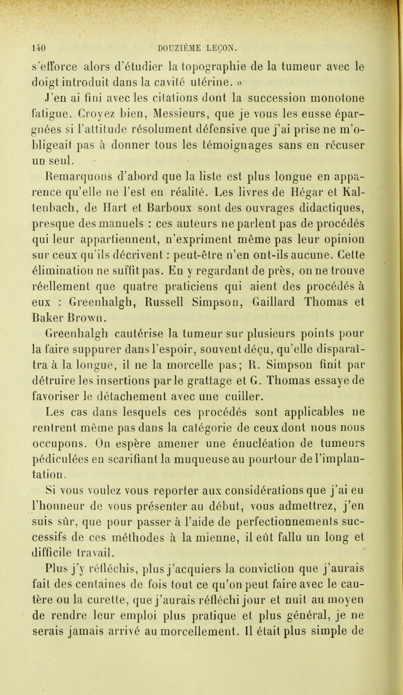 s'efforce alors d'étudier la topographie de la tumeur avec le doigt introduit dans la cavité utérine. » J'en ai fini avec les citations dont la succession monotone fatigue. Croyez bien, Messieurs, que je vous les eusse épar- gnées si l'attitude résolument défensive que j'ai prise ne m'o- bligeait pas à donner tous les témoignages sans en récuser un seul. Remarquons d'abord que la liste est plus longue en appa- rence qu'elle ne l'est en réalité. Les livres de Hégar et Kal- tenbach, de Hart et Barboux sont des ouvrages didactiques, presque des manuels : ces auteurs ne parlent pas de procédés qui leur appartiennent, n'expriment même pas leur opinion sur ceux qu'ils décrivent : peut-être n'en ont-ils aucune. Cette élimination ne suffit pas. En y regardant de près, on ne trouve réellement que quatre praticiens qui aient des procédés à eux : Greenhalgh, Russell Simpson, Gaillard Thomas et Baker Brown. Greenhalgh cautérise la tumeur sur plusieurs points pour la faire suppurer dans l'espoir, souvent déçu, qu'elle disparaî- tra à la longue, il ne la morcelle pas; R. Simpson finit par détruire les insertions parle grattage et G. Thomas essaye de favoriser le détachement avec une cuiller. Les cas dans lesquels ces procédés sont applicables ne rentrent même pas dans la catégorie de ceux dont nous nous occupons. On espère amener une énucléation de tumeurs pédiculées en scarifiant la muqueuse au pourtour de l'implan- tation. Si vous voulez vous reporter aux considérations que j'ai eu l'honneur de vous présenter au début, vous admettrez, j'en suis sûr, que pour passer à l'aide de perfectionnements suc- cessifs de ces méthodes à la mienne, il eût fallu un long et difficile travail. Plus j'y réfléchis, plus j'acquiers la conviction que j'aurais fait des centaines de fois tout ce qu'on peut faire avec le cau- tère ou la curette, que j'aurais réfléchi jour et nuit au moyen de rendre leur emploi plus pratique et plus général, je ne serais jamais arrivé au morcellement. Il était plus simple de