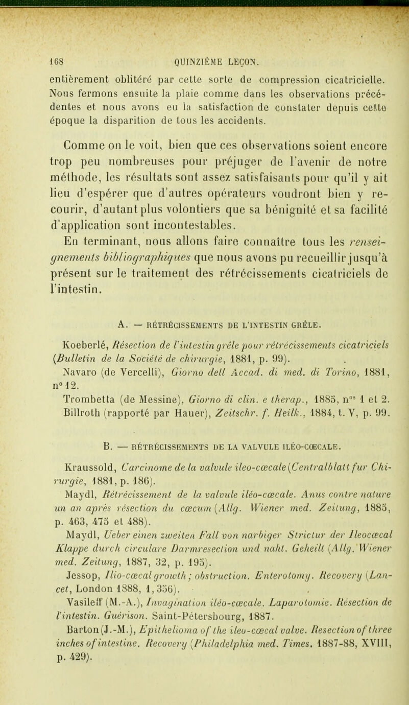 entièrement oblitéré par cette sorte de compression cicatricielle. Nous fermons ensuite la plaie comme dans les observations précé- dentes et nous avons eu la satisfaction de constater depuis cette époque la disparition de tous les accidents. Comme on le voit, bien que ces observations soient encore trop peu nombreuses pour préjuger de l'avenir de notre méthode, les résultats sont assez satisfaisants pour qu'il y ait lieu d'espérer que d'autres opérateurs voudront bien y re- courir, d'autant plus volontiers que sa bénignité et sa facilité d'application sont incontestables. En terminant, nous allons faire connaître tous les rensei- gnements bibliographiques que nous avons pu recueillir jusqu'à présent sur le traitement des rétrécissements cicatriciels de l'intestin. A. — RÉTRÉCISSEMENTS DE L'INTESTIN GRÊLE. Koeberlé, Résection de l'intestin grêle pour rétrécissements cicatriciels {Bulletin de la Société de chirurgie, 1881, p. 99). Navaro (de Vercelli), Giorno detl Accad. di med. di Torino, 1881, n°12. Trombetta (de Messine), Giorno di clin, e therap., 1885, nQS 1 et 2. Billroth (rapporté par Hauer), Zeitschr. f. Heilk., 1884, t. V, p. 99. B. — RÉTRÉCISSEMENTS DE LA VALVULE ILÉO-COECALE. Kraussold, Carcinome de la valvule ileo-cœcale{Centralblatt fur Chi- rurgie, 1881, p. 186). Maydl, Rétrécissement de la valvule iléo-cœcale. Anus contre nature un an après résection du cœcum {Allg. Wiener med. Zeilung, 1885, p. 463, 475 et 488). Maydl, Ueber einen zuieitea Fall von narbiger Strictur der lleocœcal Klappe durch circulare Darmreseclion und naht. Geheilt {Allg. Wiener med. Zeitung, 1887, 32, p. 195). Jessop, Ilio-cœcal growth ; obstruction. Enterotomg. Recovery [Lan- cet, London 1888, 1,336). Vasileff (M.-A.), Invagination iléo-cœcale. Laparotomie. Résection de l'intestin. Guérison. Saint-Pétersbourg, 1887. Barton(J.-M.), Epilhelioma of ihe ileo-cœcal valve. Résection ofthree inches of intestine. Recovery [l'hiladelphia med. Times, 1887-88, XVIII, p. 429).