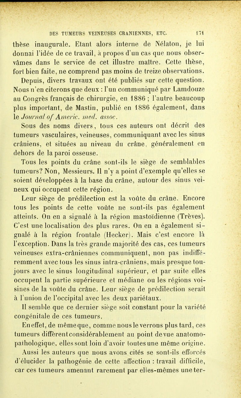 thèse inaugurale. Etant alors interne de Nélaton, je lui donnai l'idée de ce travail, à propos d'un cas que nous obser- vâmes dans le service de cet illustre maître. Cette thèse, fort bien faite, ne comprend pas moins de treize observations. Depuis, divers travaux ont été publiés sur cette question. Nous n'en citerons que deux : l'un communiqué par Lamdouze au Congrès français de chirurgie, en 1886 ; l'autre beaucoup plus important, de Mastin, publié en 1886 également, dans le Journal of Americ. med. àssoc. Sous des noms divers, tous ces auteurs ont décrit des tumeurs vasculaires, veineuses, communiquant avec les sinus crâuiens, et situées au niveau du crâne, généralement en dehors de la paroi osseuse. Tous les points du crâne sont-ils le siège de semblables tumeurs? Non, Messieurs. Il n'y a point d'exemple qu'elles se soient développées à la base du crâne, autour des sinus vei- neux qui occupent cette région. Leur siège de prédilection est la voûte du crâne. Encore tous les points de cette voûte ne sont-ils pas également atteints. On en a signalé à la région mastoïdienne (Trêves). C'est une localisation des plus rares. On en a également si- gnalé à la région frontale (Hecker). Mais c'est encore là l'exception. Dans la très grande majorité des cas, ces tumeurs veineuses extra-crâniennes communiquent, non pas indiffé- remment avec tous les sinus intra-crâniens, mais presque tou- jours avec le sinus longitudinal supérieur, et par suite elles occupent la partie supérieure et médiane ou les régions voi- sines de la voûte du crâne. Leur siège de prédilection serait à l'union de l'occipital avec les deux pariétaux. 11 semble que ce dernier siège soit constant pour la variété congénitale de ces tumeurs, En effet, de mêmeque, comme nous le verrons plus tard, ces tumeurs diffèrentconsidérablement au point devue anatomo- paihologique, elles sont loin d'avoir toutes une même origine. Aussi les auteurs que nous avons cités se sont-ils efforcés d'élucider la pathogénie de cette affection : travail difficile, car ces tumeurs amenant rarement par elles-mêmes une ter-