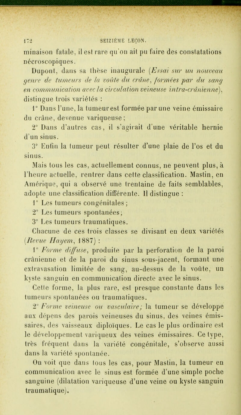 minaison falale, il est rare qu'on ait pu faire des constatations nécroscopiques. Dupont, dans sa thèse inaugurale (Essai sur un nouveau genre de tumeurs Je la voûte du crâne, formées par du sang en communication avec la circulation veineuse intra-crdnienne), distingue trois variétés : 1° Dans l'une, la tumeur est formée par une veine émissaire du crâne, devenue variqueuse; 2° Dans d'autres cas, il s'agirait d'une véritable hernie d'un sinus. 3° Enfin la tumeur peut résulter d'une plaie de l'os et du sinus. Mais tous les cas, actuellement connus, ne peuvent plus, à l'heure actuelle, rentrer dans cette classification. Mastin, en Amérique, qui a observé une trentaine de faits semblables, adopte une classification différente. Il distingue : 1° Les tumeurs congénitales; 2° Les tumeurs spontanées; 3° Les tumeurs traumatiques. Chacune de ces trois classes se divisant en deux variétés (Revue Hayem, 1887) : 1° Forme diffuse, produite par la perforation de la paroi crânienne et de la paroi du sinus sous-jacent, formant une extravasation limitée de sang, au-dessus de la voûte, un kyste sanguin en communication directe avec le sinus. Cette forme, la plus rare, est presque constante dans les tumeurs spontauées ou traumatiques. 2° Forme veineuse ou vasculaire; la tumeur se développe aux dépens des parois veineuses du sinus, des veines émis- saires, des vaisseaux diploïques. Le cas le plus ordinaire est le développement variqueux des veines émissaires. Ce type, très fréquent dans la variété congénitale, s'observe aussi dans la variété spontanée. On voit que dans tous les cas, pour Mastin, la tumeur en communication avec le sinus est formée d'une simple poche sanguine (dilatation variqueuse d'une veine ou kyste sanguin traumalique).