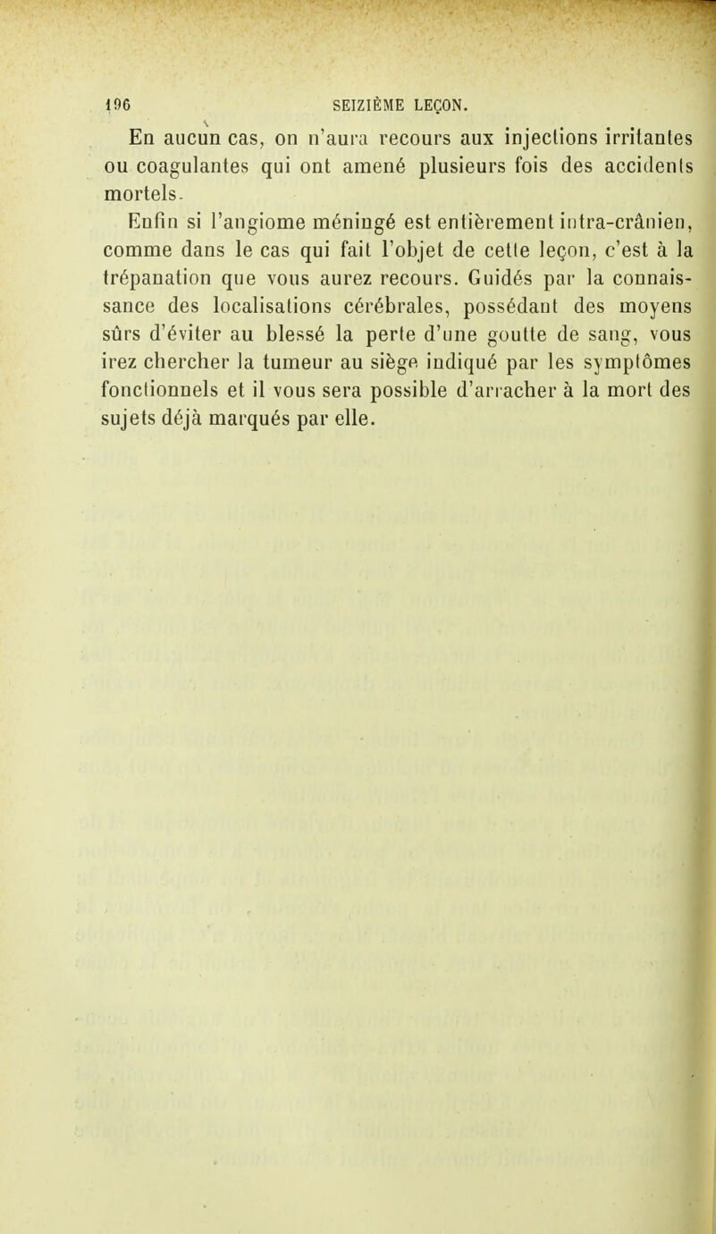En aucun cas, on n'aura recours aux injections irritantes ou coagulantes qui ont amené plusieurs fois des accidents mortels. Enfin si l'angiome méningé est entièrement infra-crânien, comme dans le cas qui fait l'objet de cette leçon, c'est à la trépanation que vous aurez recours. Guidés par la connais- sance des localisations cérébrales, possédant des moyens sûrs d'éviter au blessé la perte d'une goutte de sang, vous irez chercher la tumeur au siège indiqué par les symptômes fonctionnels et il vous sera possible d'arracher à la mort des sujets déjà marqués par elle.